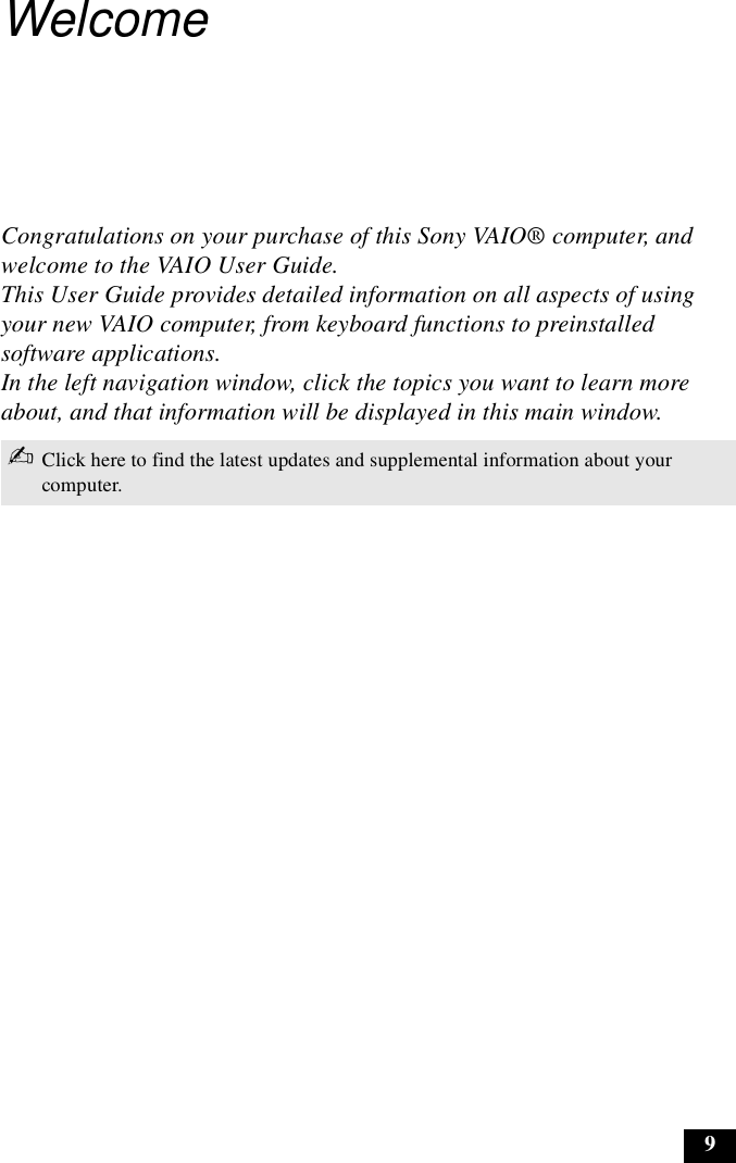 9WelcomeCongratulations on your purchase of this Sony VAIO® computer, and welcome to the VAIO User Guide. This User Guide provides detailed information on all aspects of using your new VAIO computer, from keyboard functions to preinstalled software applications. In the left navigation window, click the topics you want to learn more about, and that information will be displayed in this main window.✍Click here to find the latest updates and supplemental information about your computer.