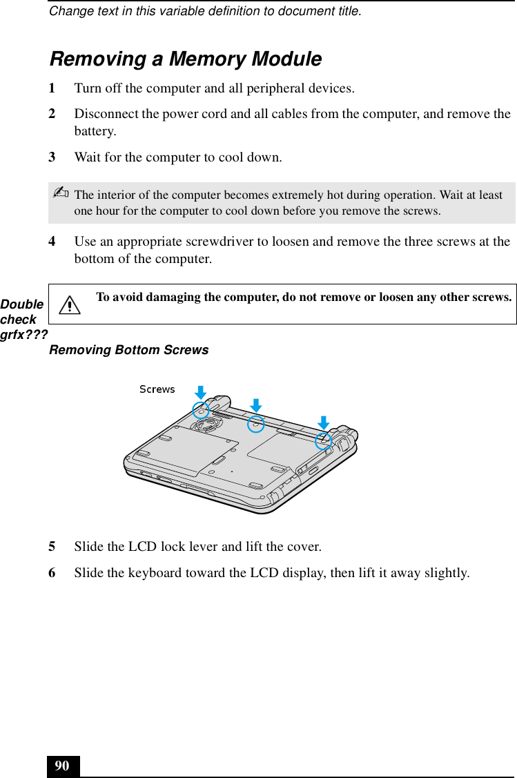 Change text in this variable definition to document title.90Removing a Memory Module1Turn off the computer and all peripheral devices. 2Disconnect the power cord and all cables from the computer, and remove the battery.3Wait for the computer to cool down.4Use an appropriate screwdriver to loosen and remove the three screws at the bottom of the computer. 5Slide the LCD lock lever and lift the cover. 6Slide the keyboard toward the LCD display, then lift it away slightly. ✍The interior of the computer becomes extremely hot during operation. Wait at least one hour for the computer to cool down before you remove the screws.To avoid damaging the computer, do not remove or loosen any other screws.Removing Bottom ScrewsDoublecheckgrfx???