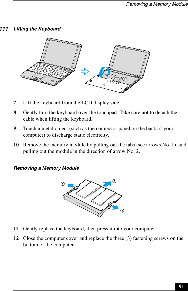 Removing a Memory Module917Lift the keyboard from the LCD display side.8Gently turn the keyboard over the touchpad. Take care not to detach the cable when lifting the keyboard.9Touch a metal object (such as the connector panel on the back of your computer) to discharge static electricity.10 Remove the memory module by pulling out the tabs (see arrows No. 1), and pulling out the module in the direction of arrow No. 2.11 Gently replace the keyboard, then press it into your computer.12 Close the computer cover and replace the three (3) fastening screws on the bottom of the computer.Lifting the KeyboardRemoving a Memory Module???