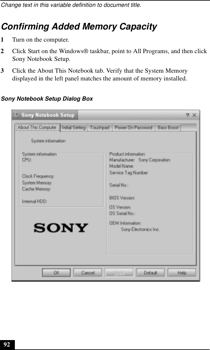 Change text in this variable definition to document title.92Confirming Added Memory Capacity1Turn on the computer.2Click Start on the Windows® taskbar, point to All Programs, and then click Sony Notebook Setup.3Click the About This Notebook tab. Verify that the System Memory displayed in the left panel matches the amount of memory installed.Sony Notebook Setup Dialog Box