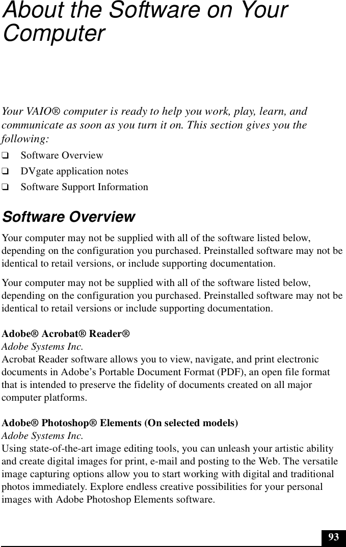 93About the Software on Your ComputerYour VAIO® computer is ready to help you work, play, learn, and communicate as soon as you turn it on. This section gives you the following:❑Software Overview❑DVgate application notes❑Software Support InformationSoftware OverviewYour computer may not be supplied with all of the software listed below, depending on the configuration you purchased. Preinstalled software may not be identical to retail versions, or include supporting documentation. Your computer may not be supplied with all of the software listed below, depending on the configuration you purchased. Preinstalled software may not be identical to retail versions or include supporting documentation.Adobe® Acrobat® Reader®Adobe Systems Inc.Acrobat Reader software allows you to view, navigate, and print electronic documents in Adobe’s Portable Document Format (PDF), an open file format that is intended to preserve the fidelity of documents created on all major computer platforms.Adobe® Photoshop® Elements (On selected models)Adobe Systems Inc.Using state-of-the-art image editing tools, you can unleash your artistic ability and create digital images for print, e-mail and posting to the Web. The versatile image capturing options allow you to start working with digital and traditional photos immediately. Explore endless creative possibilities for your personal images with Adobe Photoshop Elements software.