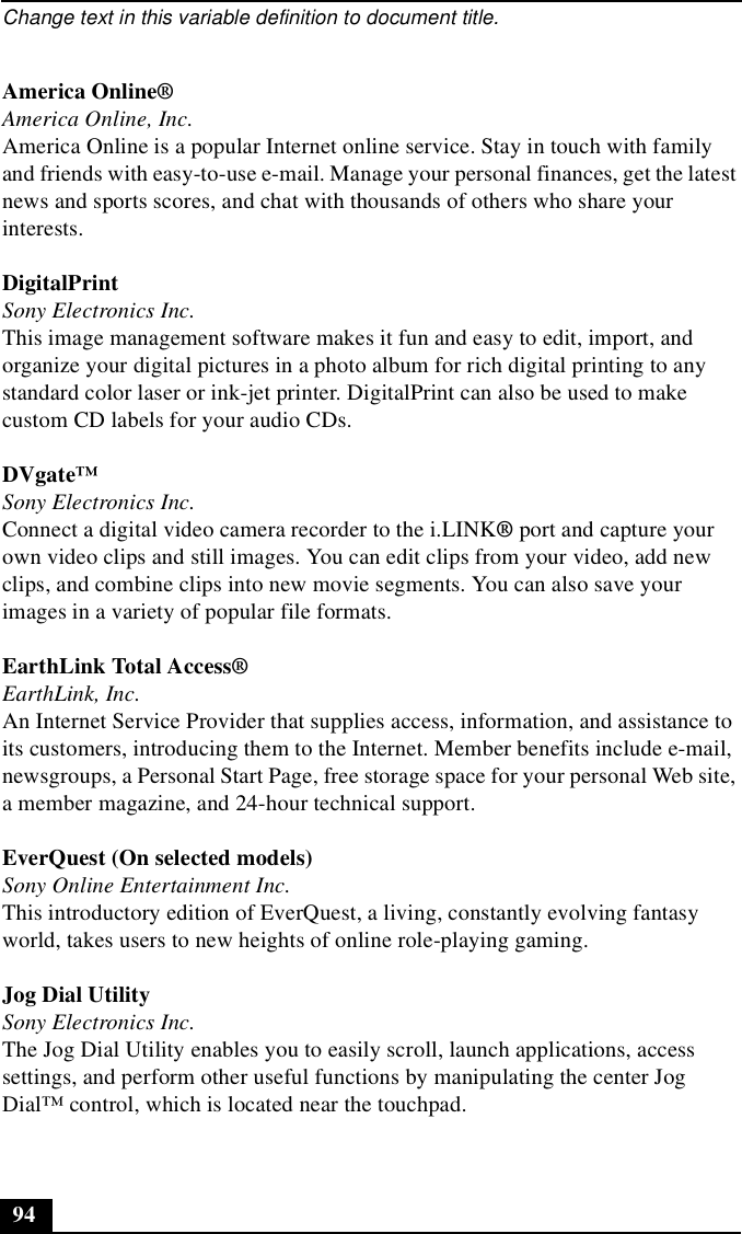 Change text in this variable definition to document title.94America Online®America Online, Inc.America Online is a popular Internet online service. Stay in touch with family and friends with easy-to-use e-mail. Manage your personal finances, get the latest news and sports scores, and chat with thousands of others who share your interests.DigitalPrintSony Electronics Inc.This image management software makes it fun and easy to edit, import, and organize your digital pictures in a photo album for rich digital printing to any standard color laser or ink-jet printer. DigitalPrint can also be used to make custom CD labels for your audio CDs.DVgate™Sony Electronics Inc.Connect a digital video camera recorder to the i.LINK® port and capture your own video clips and still images. You can edit clips from your video, add new clips, and combine clips into new movie segments. You can also save your images in a variety of popular file formats.EarthLink Total Access®EarthLink, Inc.An Internet Service Provider that supplies access, information, and assistance to its customers, introducing them to the Internet. Member benefits include e-mail, newsgroups, a Personal Start Page, free storage space for your personal Web site, a member magazine, and 24-hour technical support.EverQuest (On selected models)Sony Online Entertainment Inc.This introductory edition of EverQuest, a living, constantly evolving fantasy world, takes users to new heights of online role-playing gaming.Jog Dial UtilitySony Electronics Inc.The Jog Dial Utility enables you to easily scroll, launch applications, access settings, and perform other useful functions by manipulating the center Jog Dial™ control, which is located near the touchpad.