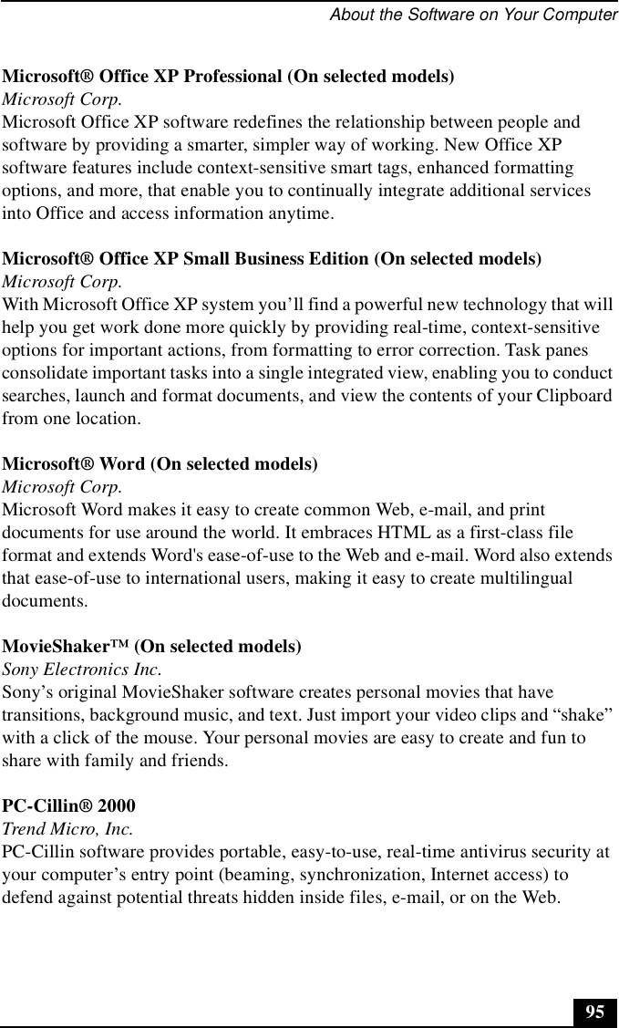 About the Software on Your Computer95Microsoft® Office XP Professional (On selected models)Microsoft Corp.Microsoft Office XP software redefines the relationship between people and software by providing a smarter, simpler way of working. New Office XP software features include context-sensitive smart tags, enhanced formatting options, and more, that enable you to continually integrate additional services into Office and access information anytime.Microsoft® Office XP Small Business Edition (On selected models)Microsoft Corp.With Microsoft Office XP system you’ll find a powerful new technology that will help you get work done more quickly by providing real-time, context-sensitive options for important actions, from formatting to error correction. Task panes consolidate important tasks into a single integrated view, enabling you to conduct searches, launch and format documents, and view the contents of your Clipboard from one location.Microsoft® Word (On selected models)Microsoft Corp.Microsoft Word makes it easy to create common Web, e-mail, and print documents for use around the world. It embraces HTML as a first-class file format and extends Word&apos;s ease-of-use to the Web and e-mail. Word also extends that ease-of-use to international users, making it easy to create multilingual documents. MovieShaker™ (On selected models)Sony Electronics Inc.Sony’s original MovieShaker software creates personal movies that have transitions, background music, and text. Just import your video clips and “shake” with a click of the mouse. Your personal movies are easy to create and fun to share with family and friends. PC-Cillin® 2000Trend Micro, Inc.PC-Cillin software provides portable, easy-to-use, real-time antivirus security at your computer’s entry point (beaming, synchronization, Internet access) to defend against potential threats hidden inside files, e-mail, or on the Web. 
