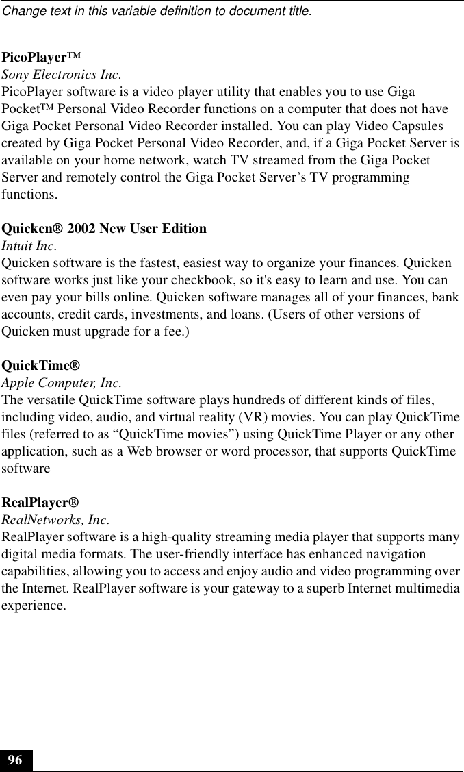 Change text in this variable definition to document title.96PicoPlayer™Sony Electronics Inc.PicoPlayer software is a video player utility that enables you to use Giga Pocket™ Personal Video Recorder functions on a computer that does not have Giga Pocket Personal Video Recorder installed. You can play Video Capsules created by Giga Pocket Personal Video Recorder, and, if a Giga Pocket Server is available on your home network, watch TV streamed from the Giga Pocket Server and remotely control the Giga Pocket Server’s TV programming functions.Quicken® 2002 New User EditionIntuit Inc.Quicken software is the fastest, easiest way to organize your finances. Quicken software works just like your checkbook, so it&apos;s easy to learn and use. You can even pay your bills online. Quicken software manages all of your finances, bank accounts, credit cards, investments, and loans. (Users of other versions of Quicken must upgrade for a fee.)QuickTime® Apple Computer, Inc.The versatile QuickTime software plays hundreds of different kinds of files, including video, audio, and virtual reality (VR) movies. You can play QuickTime files (referred to as “QuickTime movies”) using QuickTime Player or any other application, such as a Web browser or word processor, that supports QuickTime softwareRealPlayer®RealNetworks, Inc.RealPlayer software is a high-quality streaming media player that supports many digital media formats. The user-friendly interface has enhanced navigation capabilities, allowing you to access and enjoy audio and video programming over the Internet. RealPlayer software is your gateway to a superb Internet multimedia experience.