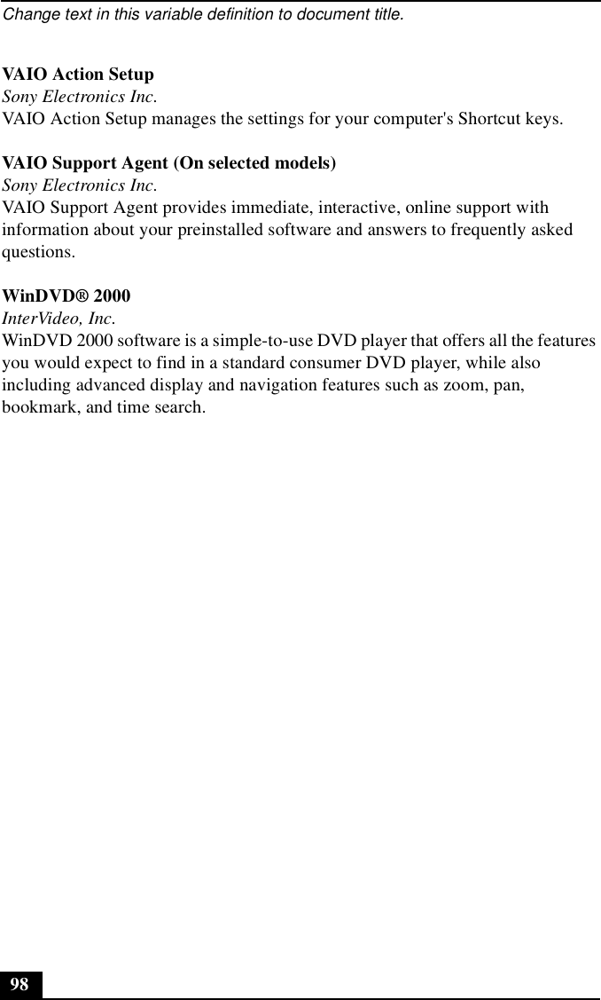 Change text in this variable definition to document title.98VAIO Action SetupSony Electronics Inc.VAIO Action Setup manages the settings for your computer&apos;s Shortcut keys.VAIO Support Agent (On selected models)Sony Electronics Inc.VAIO Support Agent provides immediate, interactive, online support with information about your preinstalled software and answers to frequently asked questions.WinDVD® 2000InterVideo, Inc.WinDVD 2000 software is a simple-to-use DVD player that offers all the features you would expect to find in a standard consumer DVD player, while also including advanced display and navigation features such as zoom, pan, bookmark, and time search. 