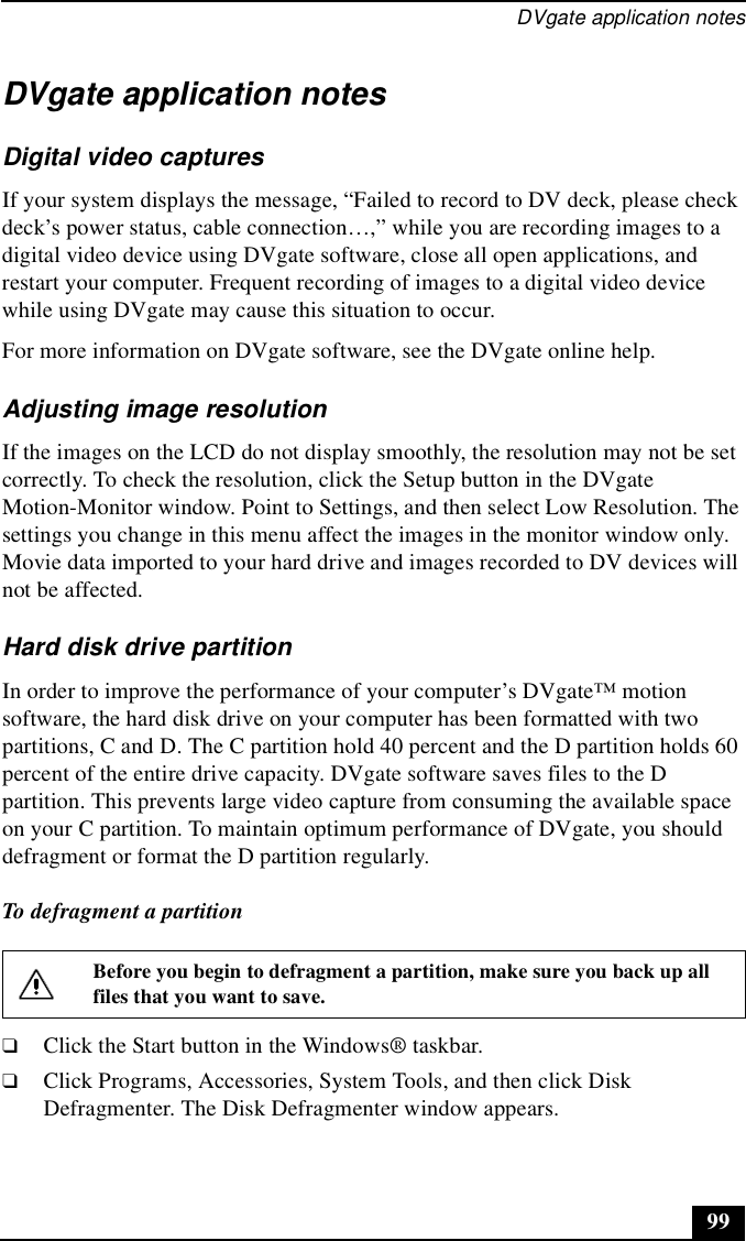 DVgate application notes99DVgate application notesDigital video capturesIf your system displays the message, “Failed to record to DV deck, please check deck’s power status, cable connection…,” while you are recording images to a digital video device using DVgate software, close all open applications, and restart your computer. Frequent recording of images to a digital video device while using DVgate may cause this situation to occur.For more information on DVgate software, see the DVgate online help.Adjusting image resolutionIf the images on the LCD do not display smoothly, the resolution may not be set correctly. To check the resolution, click the Setup button in the DVgate Motion-Monitor window. Point to Settings, and then select Low Resolution. The settings you change in this menu affect the images in the monitor window only. Movie data imported to your hard drive and images recorded to DV devices will not be affected.Hard disk drive partitionIn order to improve the performance of your computer’s DVgate™ motion software, the hard disk drive on your computer has been formatted with two partitions, C and D. The C partition hold 40 percent and the D partition holds 60 percent of the entire drive capacity. DVgate software saves files to the D partition. This prevents large video capture from consuming the available space on your C partition. To maintain optimum performance of DVgate, you should defragment or format the D partition regularly.To defragment a partition❑Click the Start button in the Windows® taskbar.❑Click Programs, Accessories, System Tools, and then click Disk Defragmenter. The Disk Defragmenter window appears.Before you begin to defragment a partition, make sure you back up all files that you want to save.