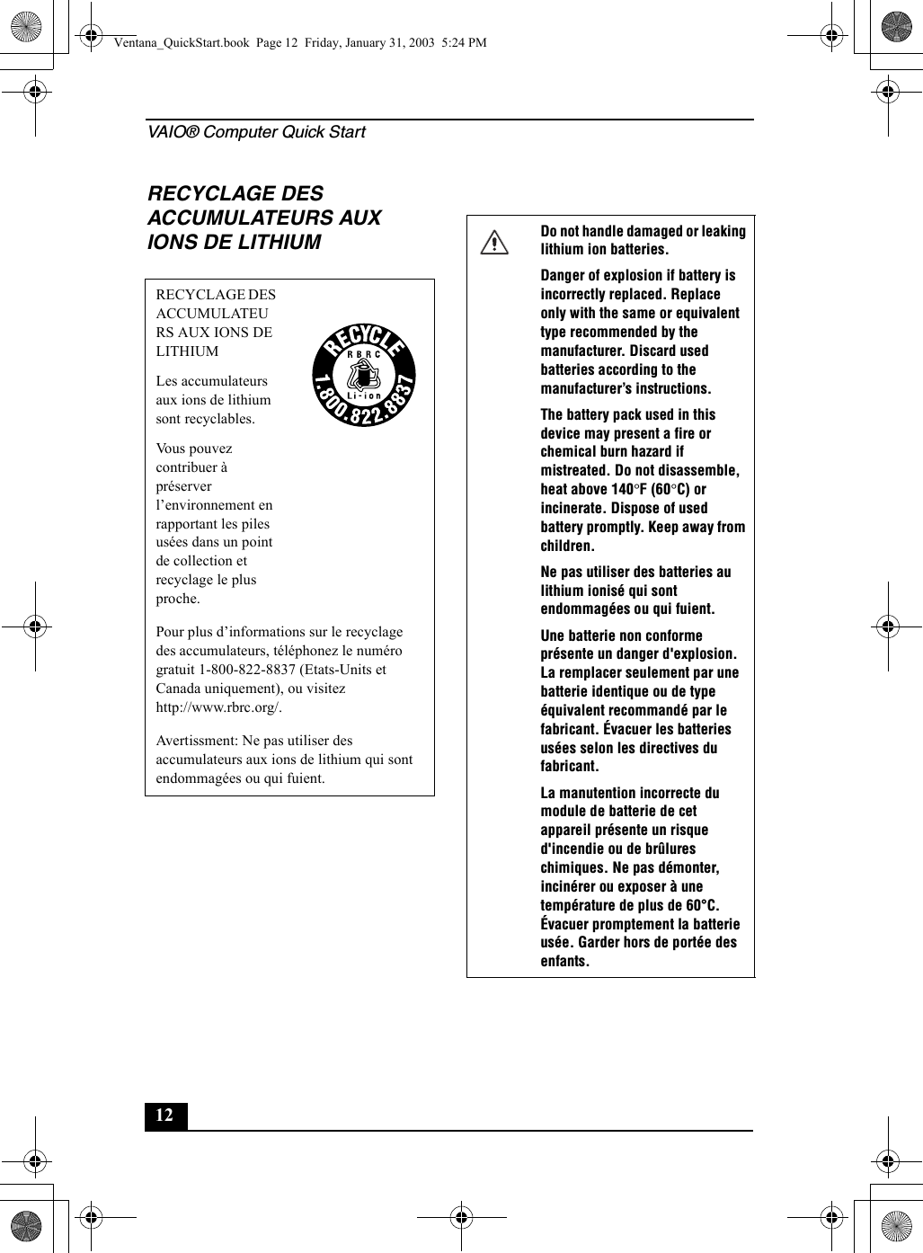 VAIO® Computer Quick Start12RECYCLAGE DES ACCUMULATEURS AUX IONS DE LITHIUMRECYCLAGE DES ACCUMULATEURS AUX IONS DE LITHIUMLes accumulateurs aux ions de lithium sont recyclables.Vous pouvez contribuer à préserver l’environnement en rapportant les piles usées dans un point de collection et recyclage le plus proche.Pour plus d’informations sur le recyclage des accumulateurs, téléphonez le numéro gratuit 1-800-822-8837 (Etats-Units et Canada uniquement), ou visitez http://www.rbrc.org/.Avertissment: Ne pas utiliser des accumulateurs aux ions de lithium qui sont endommagées ou qui fuient.Do not handle damaged or leaking lithium ion batteries.Danger of explosion if battery is incorrectly replaced. Replace only with the same or equivalent type recommended by the manufacturer. Discard used batteries according to the manufacturer’s instructions.The battery pack used in this device may present a fire or chemical burn hazard if mistreated. Do not disassemble, heat above 140°F (60°C) or incinerate. Dispose of used battery promptly. Keep away from children.Ne pas utiliser des batteries au lithium ionisé qui sont endommagées ou qui fuient.Une batterie non conforme présente un danger d&apos;explosion. La remplacer seulement par une batterie identique ou de type équivalent recommandé par le fabricant. Évacuer les batteries usées selon les directives du fabricant.La manutention incorrecte du module de batterie de cet appareil présente un risque d&apos;incendie ou de brûlures chimiques. Ne pas démonter, incinérer ou exposer à une température de plus de 60°C. Évacuer promptement la batterie usée. Garder hors de portée des enfants.Ventana_QuickStart.book  Page 12  Friday, January 31, 2003  5:24 PM
