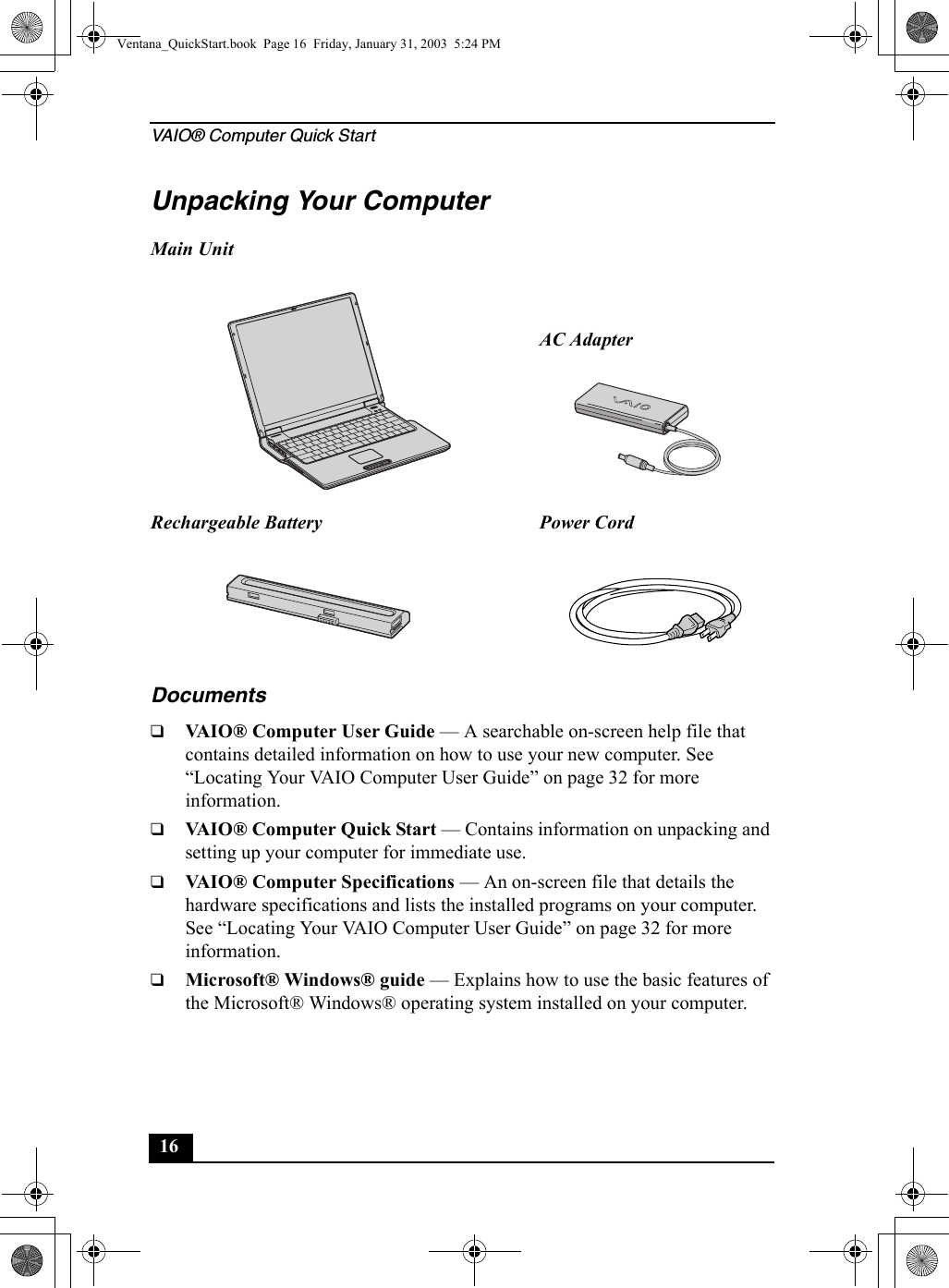 VAIO® Computer Quick Start16Unpacking Your ComputerDocuments❑VAIO® Computer User Guide — A searchable on-screen help file that contains detailed information on how to use your new computer. See “Locating Your VAIO Computer User Guide” on page 32 for more information.❑VAIO® Computer Quick Start — Contains information on unpacking and setting up your computer for immediate use.❑VAIO® Computer Specifications — An on-screen file that details the hardware specifications and lists the installed programs on your computer. See “Locating Your VAIO Computer User Guide” on page 32 for more information.❑Microsoft® Windows® guide — Explains how to use the basic features of the Microsoft® Windows® operating system installed on your computer.Main UnitAC AdapterRechargeable Battery Power CordVentana_QuickStart.book  Page 16  Friday, January 31, 2003  5:24 PM