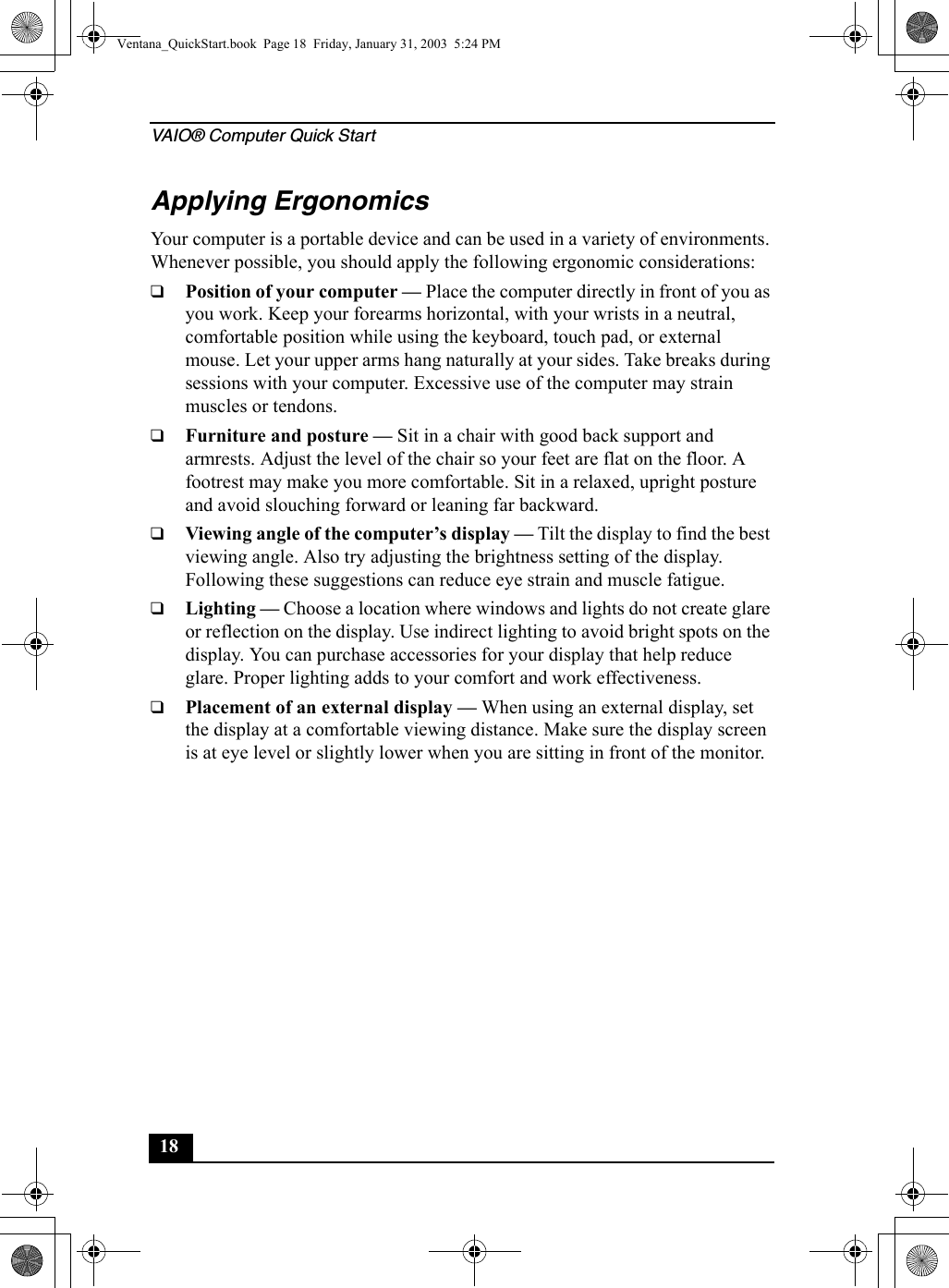 VAIO® Computer Quick Start18Applying ErgonomicsYour computer is a portable device and can be used in a variety of environments. Whenever possible, you should apply the following ergonomic considerations:❑Position of your computer — Place the computer directly in front of you as you work. Keep your forearms horizontal, with your wrists in a neutral, comfortable position while using the keyboard, touch pad, or external mouse. Let your upper arms hang naturally at your sides. Take breaks during sessions with your computer. Excessive use of the computer may strain muscles or tendons.❑Furniture and posture — Sit in a chair with good back support and armrests. Adjust the level of the chair so your feet are flat on the floor. A footrest may make you more comfortable. Sit in a relaxed, upright posture and avoid slouching forward or leaning far backward.❑Viewing angle of the computer’s display — Tilt the display to find the best viewing angle. Also try adjusting the brightness setting of the display. Following these suggestions can reduce eye strain and muscle fatigue.❑Lighting — Choose a location where windows and lights do not create glare or reflection on the display. Use indirect lighting to avoid bright spots on the display. You can purchase accessories for your display that help reduce glare. Proper lighting adds to your comfort and work effectiveness.❑Placement of an external display — When using an external display, set the display at a comfortable viewing distance. Make sure the display screen is at eye level or slightly lower when you are sitting in front of the monitor.Ventana_QuickStart.book  Page 18  Friday, January 31, 2003  5:24 PM