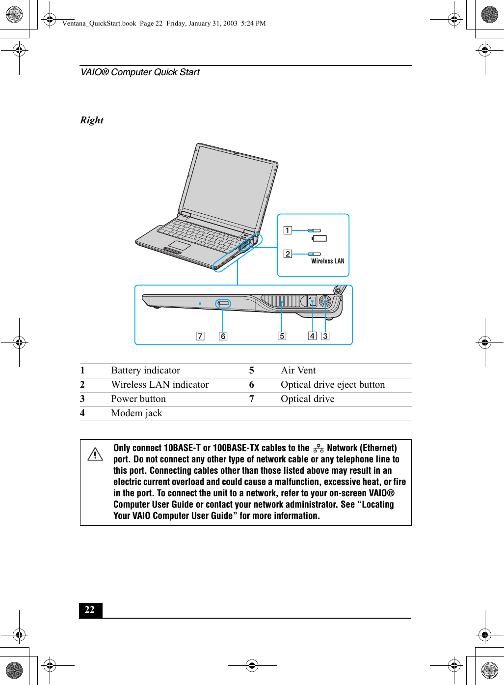 VAIO® Computer Quick Start22     Right1Battery indicator 5Air Vent2Wireless LAN indicator 6Optical drive eject button3Power button 7Optical drive4Modem jackOnly connect 10BASE-T or 100BASE-TX cables to the   Network (Ethernet) port. Do not connect any other type of network cable or any telephone line to this port. Connecting cables other than those listed above may result in an electric current overload and could cause a malfunction, excessive heat, or fire in the port. To connect the unit to a network, refer to your on-screen VAIO® Computer User Guide or contact your network administrator. See “Locating Your VAIO Computer User Guide” for more information.Ventana_QuickStart.book  Page 22  Friday, January 31, 2003  5:24 PM