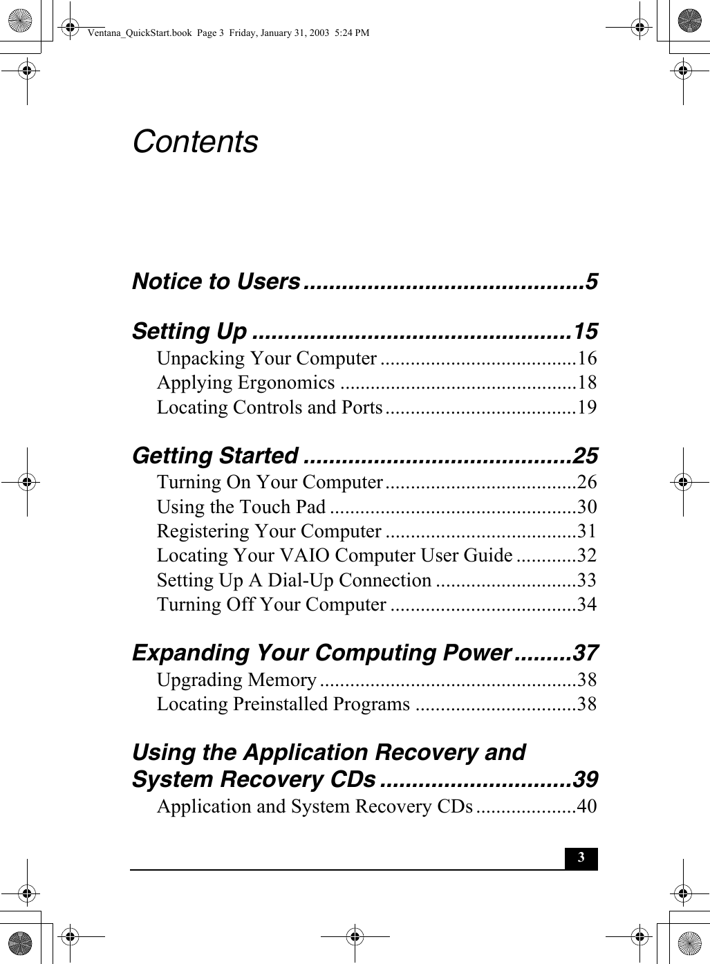 3ContentsNotice to Users ............................................5Setting Up ..................................................15Unpacking Your Computer .......................................16Applying Ergonomics ...............................................18Locating Controls and Ports......................................19Getting Started ..........................................25Turning On Your Computer......................................26Using the Touch Pad .................................................30Registering Your Computer ......................................31Locating Your VAIO Computer User Guide ............32Setting Up A Dial-Up Connection ............................33Turning Off Your Computer .....................................34Expanding Your Computing Power .........37Upgrading Memory...................................................38Locating Preinstalled Programs ................................38Using the Application Recovery and System Recovery CDs ..............................39Application and System Recovery CDs....................40Ventana_QuickStart.book  Page 3  Friday, January 31, 2003  5:24 PM