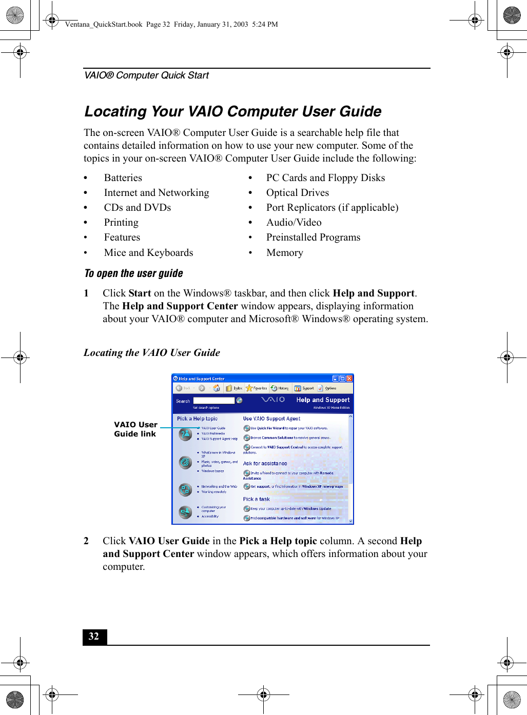 VAIO® Computer Quick Start32Locating Your VAIO Computer User GuideThe on-screen VAIO® Computer User Guide is a searchable help file that contains detailed information on how to use your new computer. Some of the topics in your on-screen VAIO® Computer User Guide include the following:To open the user guide 1Click Start on the Windows® taskbar, and then click Help and Support. The Help and Support Center window appears, displaying information about your VAIO® computer and Microsoft® Windows® operating system.2Click VAIO User Guide in the Pick a Help topic column. A second Help and Support Center window appears, which offers information about your computer.•Batteries •PC Cards and Floppy Disks•Internet and Networking •Optical Drives•CDs and DVDs •Port Replicators (if applicable)•Printing •Audio/Video• Features • Preinstalled Programs• Mice and Keyboards • MemoryLocating the VAIO User Guide VAIO UserGuide linkVentana_QuickStart.book  Page 32  Friday, January 31, 2003  5:24 PM