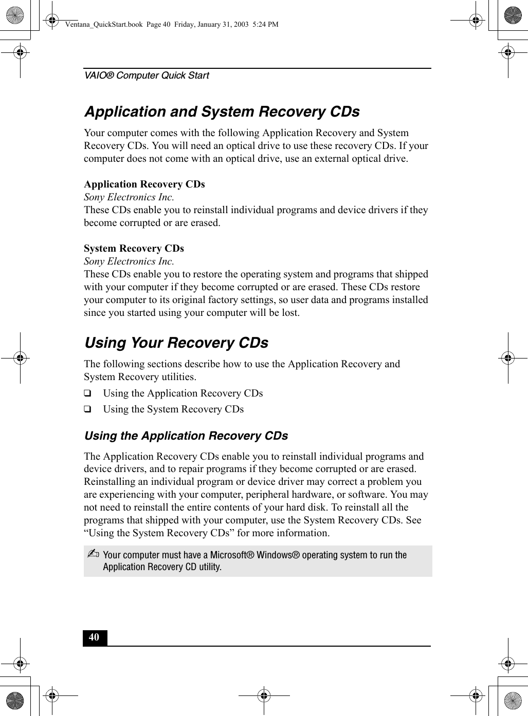 VAIO® Computer Quick Start40Application and System Recovery CDsYour computer comes with the following Application Recovery and System Recovery CDs. You will need an optical drive to use these recovery CDs. If your computer does not come with an optical drive, use an external optical drive. Application Recovery CDsSony Electronics Inc.These CDs enable you to reinstall individual programs and device drivers if they become corrupted or are erased.System Recovery CDsSony Electronics Inc.These CDs enable you to restore the operating system and programs that shipped with your computer if they become corrupted or are erased. These CDs restore your computer to its original factory settings, so user data and programs installed since you started using your computer will be lost.Using Your Recovery CDsThe following sections describe how to use the Application Recovery and System Recovery utilities. ❑Using the Application Recovery CDs❑Using the System Recovery CDsUsing the Application Recovery CDsThe Application Recovery CDs enable you to reinstall individual programs and device drivers, and to repair programs if they become corrupted or are erased. Reinstalling an individual program or device driver may correct a problem you are experiencing with your computer, peripheral hardware, or software. You may not need to reinstall the entire contents of your hard disk. To reinstall all the programs that shipped with your computer, use the System Recovery CDs. See “Using the System Recovery CDs” for more information.✍Your computer must have a Microsoft® Windows® operating system to run the Application Recovery CD utility.Ventana_QuickStart.book  Page 40  Friday, January 31, 2003  5:24 PM