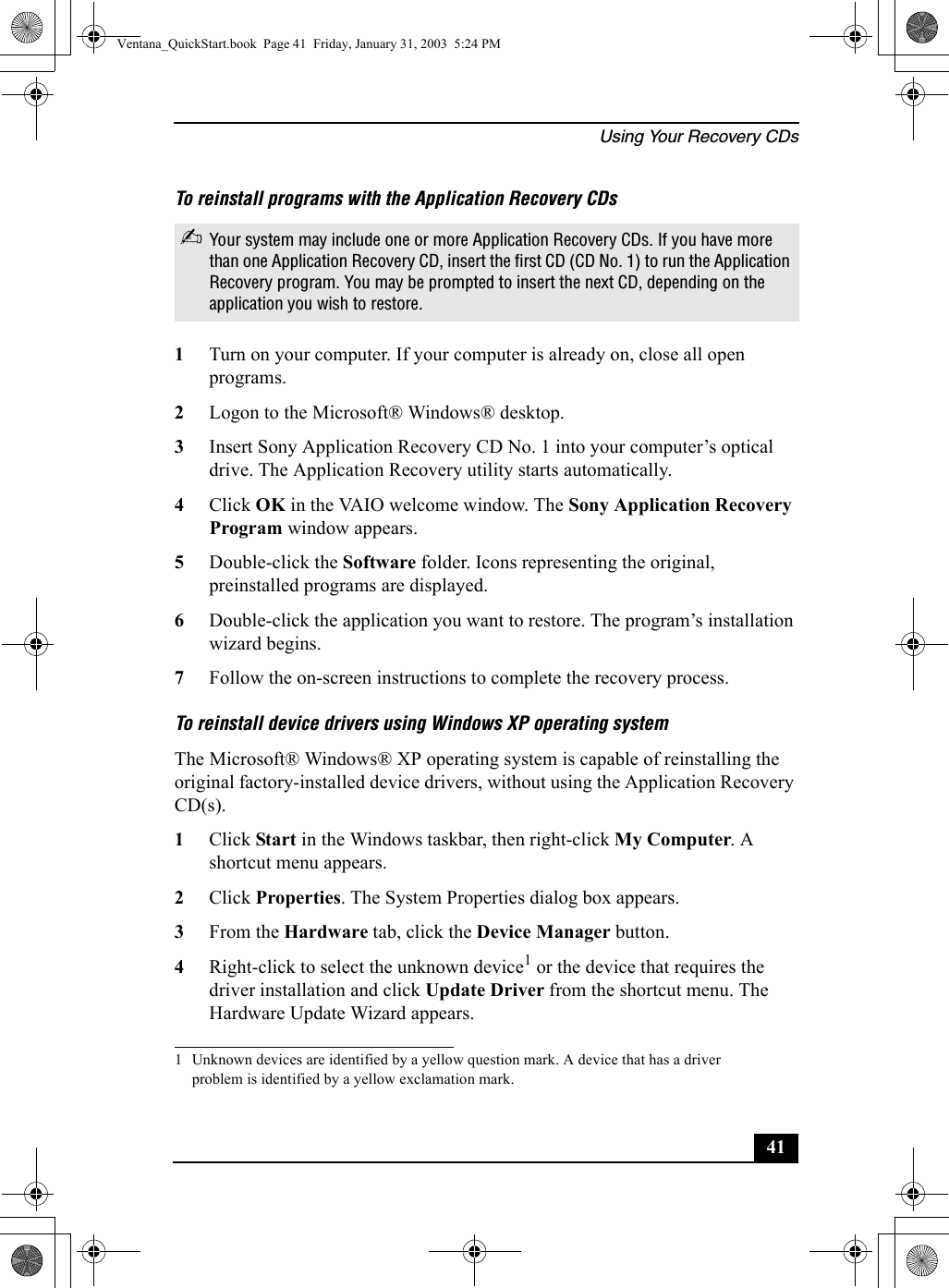 Using Your Recovery CDs41To reinstall programs with the Application Recovery CDs1Turn on your computer. If your computer is already on, close all open programs.2Logon to the Microsoft® Windows® desktop.3Insert Sony Application Recovery CD No. 1 into your computer’s optical drive. The Application Recovery utility starts automatically.4Click OK in the VAIO welcome window. The Sony Application Recovery Program window appears.5Double-click the Software folder. Icons representing the original, preinstalled programs are displayed.6Double-click the application you want to restore. The program’s installation wizard begins. 7Follow the on-screen instructions to complete the recovery process.To reinstall device drivers using Windows XP operating systemThe Microsoft® Windows® XP operating system is capable of reinstalling the original factory-installed device drivers, without using the Application Recovery CD(s).1Click Start in the Windows taskbar, then right-click My Computer. A shortcut menu appears.2Click Properties. The System Properties dialog box appears.3From the Hardware tab, click the Device Manager button.4Right-click to select the unknown device1 or the device that requires the driver installation and click Update Driver from the shortcut menu. The Hardware Update Wizard appears.✍Your system may include one or more Application Recovery CDs. If you have more than one Application Recovery CD, insert the first CD (CD No. 1) to run the Application Recovery program. You may be prompted to insert the next CD, depending on the application you wish to restore.1 Unknown devices are identified by a yellow question mark. A device that has a driver problem is identified by a yellow exclamation mark.Ventana_QuickStart.book  Page 41  Friday, January 31, 2003  5:24 PM