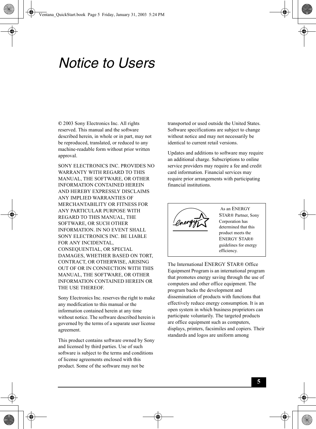5Notice to Users© 2003 Sony Electronics Inc. All rights reserved. This manual and the software described herein, in whole or in part, may not be reproduced, translated, or reduced to any machine-readable form without prior written approval.SONY ELECTRONICS INC. PROVIDES NO WARRANTY WITH REGARD TO THIS MANUAL, THE SOFTWARE, OR OTHER INFORMATION CONTAINED HEREIN AND HEREBY EXPRESSLY DISCLAIMS ANY IMPLIED WARRANTIES OF MERCHANTABILITY OR FITNESS FOR ANY PARTICULAR PURPOSE WITH REGARD TO THIS MANUAL, THE SOFTWARE, OR SUCH OTHER INFORMATION. IN NO EVENT SHALL SONY ELECTRONICS INC. BE LIABLE FOR ANY INCIDENTAL, CONSEQUENTIAL, OR SPECIAL DAMAGES, WHETHER BASED ON TORT, CONTRACT, OR OTHERWISE, ARISING OUT OF OR IN CONNECTION WITH THIS MANUAL, THE SOFTWARE, OR OTHER INFORMATION CONTAINED HEREIN OR THE USE THEREOF.Sony Electronics Inc. reserves the right to make any modification to this manual or the information contained herein at any time without notice. The software described herein is governed by the terms of a separate user license agreement.This product contains software owned by Sony and licensed by third parties. Use of such software is subject to the terms and conditions of license agreements enclosed with this product. Some of the software may not be transported or used outside the United States. Software specifications are subject to change without notice and may not necessarily be identical to current retail versions.Updates and additions to software may require an additional charge. Subscriptions to online service providers may require a fee and credit card information. Financial services may require prior arrangements with participating financial institutions.The International ENERGY STAR® Office Equipment Program is an international program that promotes energy saving through the use of computers and other office equipment. The program backs the development and dissemination of products with functions that effectively reduce energy consumption. It is an open system in which business proprietors can participate voluntarily. The targeted products are office equipment such as computers, displays, printers, facsimiles and copiers. Their standards and logos are uniform among  As an ENERGY STAR® Partner, Sony Corporation has determined that this product meets the ENERGY STAR® guidelines for energy efficiency.Ventana_QuickStart.book  Page 5  Friday, January 31, 2003  5:24 PM
