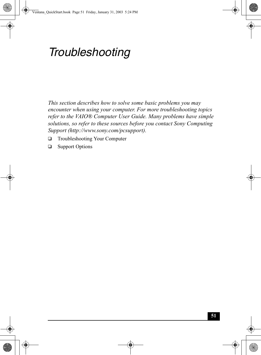 51TroubleshootingThis section describes how to solve some basic problems you may encounter when using your computer. For more troubleshooting topics refer to the VAIO® Computer User Guide. Many problems have simple solutions, so refer to these sources before you contact Sony Computing Support (http://www.sony.com/pcsupport).❑Troubleshooting Your Computer❑Support OptionsVentana_QuickStart.book  Page 51  Friday, January 31, 2003  5:24 PM