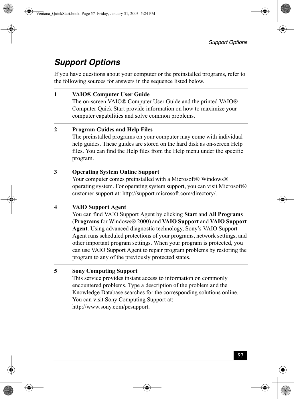 Support Options57Support OptionsIf you have questions about your computer or the preinstalled programs, refer to the following sources for answers in the sequence listed below.1 VAIO® Computer User GuideThe on-screen VAIO® Computer User Guide and the printed VAIO® Computer Quick Start provide information on how to maximize your computer capabilities and solve common problems.2 Program Guides and Help FilesThe preinstalled programs on your computer may come with individual help guides. These guides are stored on the hard disk as on-screen Help files. You can find the Help files from the Help menu under the specific program. 3 Operating System Online SupportYour computer comes preinstalled with a Microsoft® Windows® operating system. For operating system support, you can visit Microsoft® customer support at: http://support.microsoft.com/directory/.4 VAIO Support AgentYou can find VAIO Support Agent by clicking Start and All Programs (Programs for Windows® 2000) and VAIO Support and VAIO Support Agent. Using advanced diagnostic technology, Sony’s VAIO Support Agent runs scheduled protections of your programs, network settings, and other important program settings. When your program is protected, you can use VAIO Support Agent to repair program problems by restoring the program to any of the previously protected states.5 Sony Computing SupportThis service provides instant access to information on commonly encountered problems. Type a description of the problem and the Knowledge Database searches for the corresponding solutions online. You can visit Sony Computing Support at: http://www.sony.com/pcsupport.Ventana_QuickStart.book  Page 57  Friday, January 31, 2003  5:24 PM