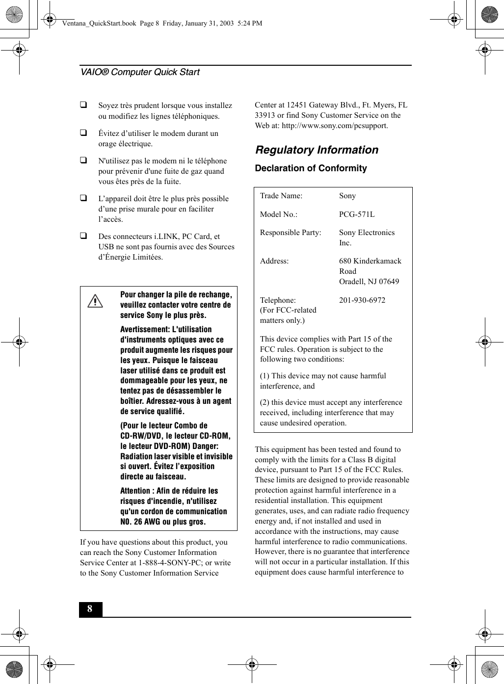 VAIO® Computer Quick Start8❑Soyez très prudent lorsque vous installez ou modifiez les lignes téléphoniques.❑Évitez d’utiliser le modem durant un orage électrique.❑N&apos;utilisez pas le modem ni le téléphone pour prévenir d&apos;une fuite de gaz quand vous êtes près de la fuite.❑L’appareil doit être le plus près possible d’une prise murale pour en faciliter l’accès.❑Des connecteurs i.LINK, PC Card, et USB ne sont pas fournis avec des Sources d’Énergie Limitées.If you have questions about this product, you can reach the Sony Customer Information Service Center at 1-888-4-SONY-PC; or write to the Sony Customer Information Service Center at 12451 Gateway Blvd., Ft. Myers, FL 33913 or find Sony Customer Service on the Web at: http://www.sony.com/pcsupport.Regulatory InformationDeclaration of ConformityThis equipment has been tested and found to comply with the limits for a Class B digital device, pursuant to Part 15 of the FCC Rules. These limits are designed to provide reasonable protection against harmful interference in a residential installation. This equipment generates, uses, and can radiate radio frequency energy and, if not installed and used in accordance with the instructions, may cause harmful interference to radio communications. However, there is no guarantee that interference will not occur in a particular installation. If this equipment does cause harmful interference to Pour changer la pile de rechange, veuillez contacter votre centre de service Sony le plus près.Avertissement: L&apos;utilisation d&apos;instruments optiques avec ce produit augmente les risques pour les yeux. Puisque le faisceau laser utilisé dans ce produit est dommageable pour les yeux, ne tentez pas de désassembler le boîtier. Adressez-vous à un agent de service qualifié.(Pour le lecteur Combo de CD-RW/DVD, le lecteur CD-ROM, le lecteur DVD-ROM) Danger: Radiation laser visible et invisible si ouvert. Évitez l’exposition directe au faisceau.Attention : Afin de réduire les risques d&apos;incendie, n&apos;utilisez qu&apos;un cordon de communication N0. 26 AWG ou plus gros.Trade Name: SonyModel No.:  PCG-571LResponsible Party:  Sony Electronics Inc.Address: 680 Kinderkamack RoadOradell, NJ 07649Telephone: (For FCC-related matters only.)201-930-6972 This device complies with Part 15 of the FCC rules. Operation is subject to the following two conditions: (1) This device may not cause harmful interference, and(2) this device must accept any interference received, including interference that may cause undesired operation.Ventana_QuickStart.book  Page 8  Friday, January 31, 2003  5:24 PM