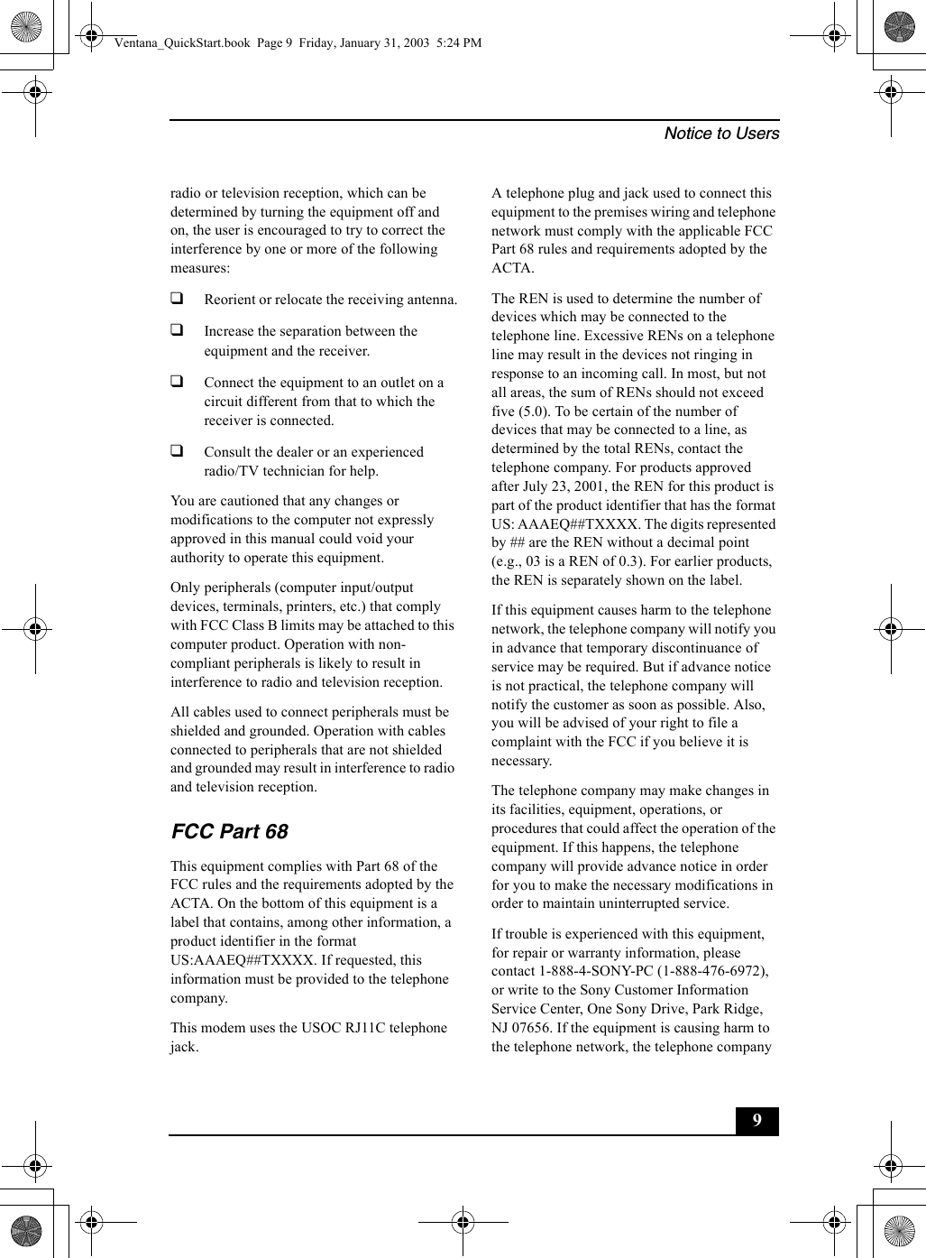 Notice to Users9radio or television reception, which can be determined by turning the equipment off and on, the user is encouraged to try to correct the interference by one or more of the following measures:❑Reorient or relocate the receiving antenna.❑Increase the separation between the equipment and the receiver.❑Connect the equipment to an outlet on a circuit different from that to which the receiver is connected.❑Consult the dealer or an experienced radio/TV technician for help. You are cautioned that any changes or modifications to the computer not expressly approved in this manual could void your authority to operate this equipment. Only peripherals (computer input/output devices, terminals, printers, etc.) that comply with FCC Class B limits may be attached to this computer product. Operation with non-compliant peripherals is likely to result in interference to radio and television reception.All cables used to connect peripherals must be shielded and grounded. Operation with cables connected to peripherals that are not shielded and grounded may result in interference to radio and television reception.FCC Part 68This equipment complies with Part 68 of the FCC rules and the requirements adopted by the ACTA. On the bottom of this equipment is a label that contains, among other information, a product identifier in the format US:AAAEQ##TXXXX. If requested, this information must be provided to the telephone company.This modem uses the USOC RJ11C telephone jack.A telephone plug and jack used to connect this equipment to the premises wiring and telephone network must comply with the applicable FCC Part 68 rules and requirements adopted by the ACTA.The REN is used to determine the number of devices which may be connected to the telephone line. Excessive RENs on a telephone line may result in the devices not ringing in response to an incoming call. In most, but not all areas, the sum of RENs should not exceed five (5.0). To be certain of the number of devices that may be connected to a line, as determined by the total RENs, contact the telephone company. For products approved after July 23, 2001, the REN for this product is part of the product identifier that has the format US: AAAEQ##TXXXX. The digits represented by ## are the REN without a decimal point (e.g., 03 is a REN of 0.3). For earlier products, the REN is separately shown on the label.If this equipment causes harm to the telephone network, the telephone company will notify you in advance that temporary discontinuance of service may be required. But if advance notice is not practical, the telephone company will notify the customer as soon as possible. Also, you will be advised of your right to file a complaint with the FCC if you believe it is necessary.The telephone company may make changes in its facilities, equipment, operations, or procedures that could affect the operation of the equipment. If this happens, the telephone company will provide advance notice in order for you to make the necessary modifications in order to maintain uninterrupted service.If trouble is experienced with this equipment, for repair or warranty information, please contact 1-888-4-SONY-PC (1-888-476-6972), or write to the Sony Customer Information Service Center, One Sony Drive, Park Ridge, NJ 07656. If the equipment is causing harm to the telephone network, the telephone company Ventana_QuickStart.book  Page 9  Friday, January 31, 2003  5:24 PM