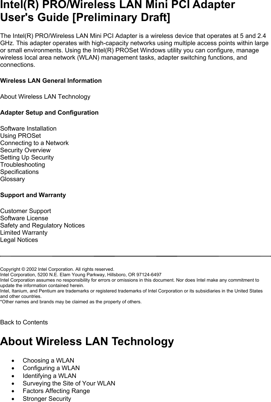 Intel(R) PRO/Wireless LAN Mini PCI Adapter User&apos;s Guide [Preliminary Draft] The Intel(R) PRO/Wireless LAN Mini PCI Adapter is a wireless device that operates at 5 and 2.4 GHz. This adapter operates with high-capacity networks using multiple access points within large or small environments. Using the Intel(R) PROSet Windows utility you can configure, manage wireless local area network (WLAN) management tasks, adapter switching functions, and connections.  Wireless LAN General Information  About Wireless LAN Technology  Adapter Setup and Configuration  Software Installation  Using PROSet Connecting to a Network  Security Overview  Setting Up Security Troubleshooting  Specifications  Glossary  Support and Warranty  Customer Support  Software License  Safety and Regulatory Notices  Limited Warranty  Legal Notices    Copyright © 2002 Intel Corporation. All rights reserved.  Intel Corporation, 5200 N.E. Elam Young Parkway, Hillsboro, OR 97124-6497  Intel Corporation assumes no responsibility for errors or omissions in this document. Nor does Intel make any commitment to update the information contained herein.  Intel, Itanium, and Pentium are trademarks or registered trademarks of Intel Corporation or its subsidiaries in the United States and other countries.  *Other names and brands may be claimed as the property of others.   Back to Contents  About Wireless LAN Technology •  Choosing a WLAN •  Configuring a WLAN •  Identifying a WLAN •  Surveying the Site of Your WLAN •  Factors Affecting Range •  Stronger Security 