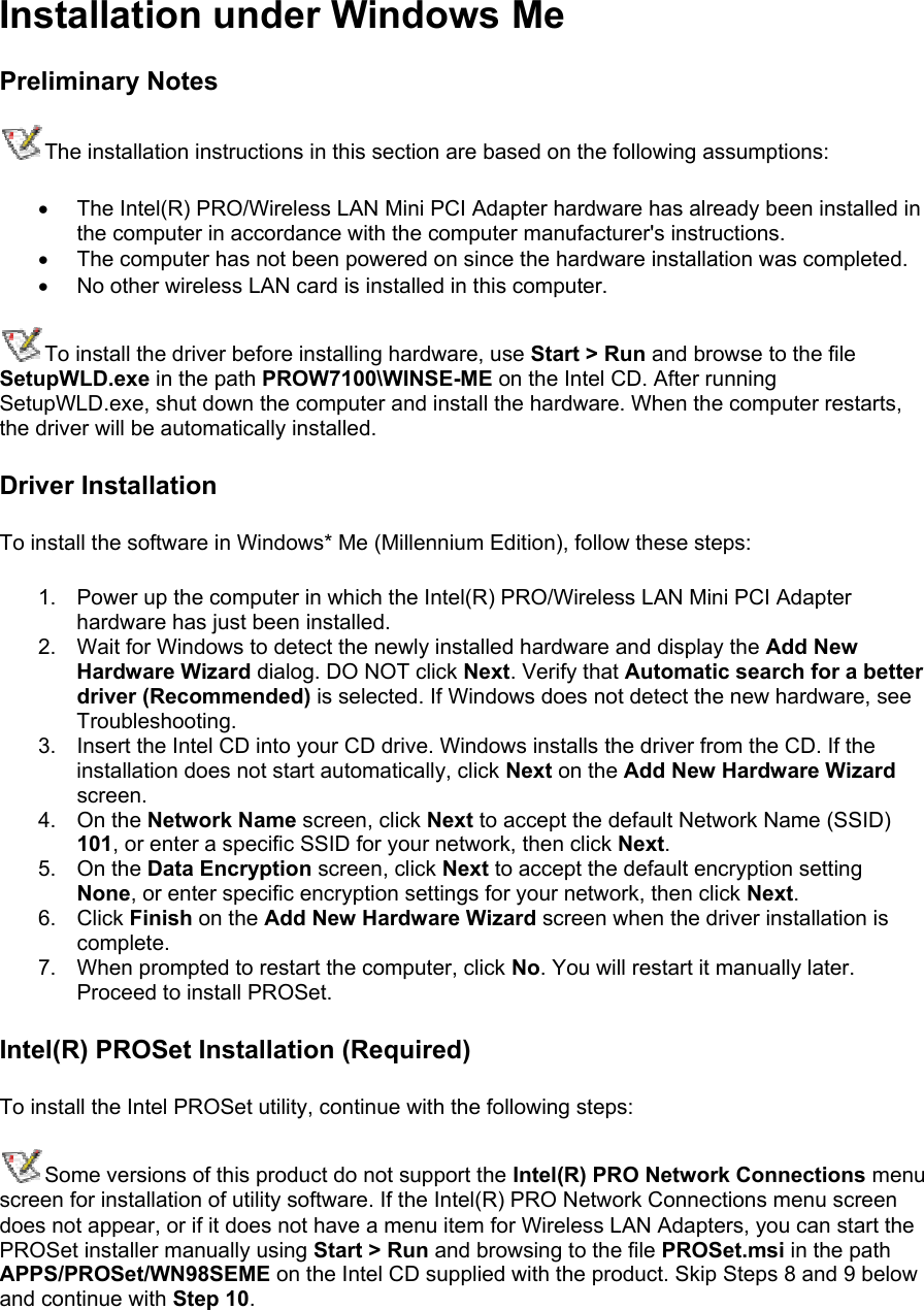 Installation under Windows Me Preliminary Notes The installation instructions in this section are based on the following assumptions: •  The Intel(R) PRO/Wireless LAN Mini PCI Adapter hardware has already been installed in the computer in accordance with the computer manufacturer&apos;s instructions. •  The computer has not been powered on since the hardware installation was completed. •  No other wireless LAN card is installed in this computer. To install the driver before installing hardware, use Start &gt; Run and browse to the file SetupWLD.exe in the path PROW7100\WINSE-ME on the Intel CD. After running SetupWLD.exe, shut down the computer and install the hardware. When the computer restarts, the driver will be automatically installed. Driver Installation To install the software in Windows* Me (Millennium Edition), follow these steps:  1.  Power up the computer in which the Intel(R) PRO/Wireless LAN Mini PCI Adapter hardware has just been installed. 2.  Wait for Windows to detect the newly installed hardware and display the Add New Hardware Wizard dialog. DO NOT click Next. Verify that Automatic search for a better driver (Recommended) is selected. If Windows does not detect the new hardware, see Troubleshooting. 3.  Insert the Intel CD into your CD drive. Windows installs the driver from the CD. If the installation does not start automatically, click Next on the Add New Hardware Wizard screen. 4. On the Network Name screen, click Next to accept the default Network Name (SSID) 101, or enter a specific SSID for your network, then click Next. 5. On the Data Encryption screen, click Next to accept the default encryption setting None, or enter specific encryption settings for your network, then click Next. 6. Click Finish on the Add New Hardware Wizard screen when the driver installation is complete. 7.  When prompted to restart the computer, click No. You will restart it manually later. Proceed to install PROSet. Intel(R) PROSet Installation (Required) To install the Intel PROSet utility, continue with the following steps:  Some versions of this product do not support the Intel(R) PRO Network Connections menu screen for installation of utility software. If the Intel(R) PRO Network Connections menu screen does not appear, or if it does not have a menu item for Wireless LAN Adapters, you can start the PROSet installer manually using Start &gt; Run and browsing to the file PROSet.msi in the path APPS/PROSet/WN98SEME on the Intel CD supplied with the product. Skip Steps 8 and 9 below and continue with Step 10.  