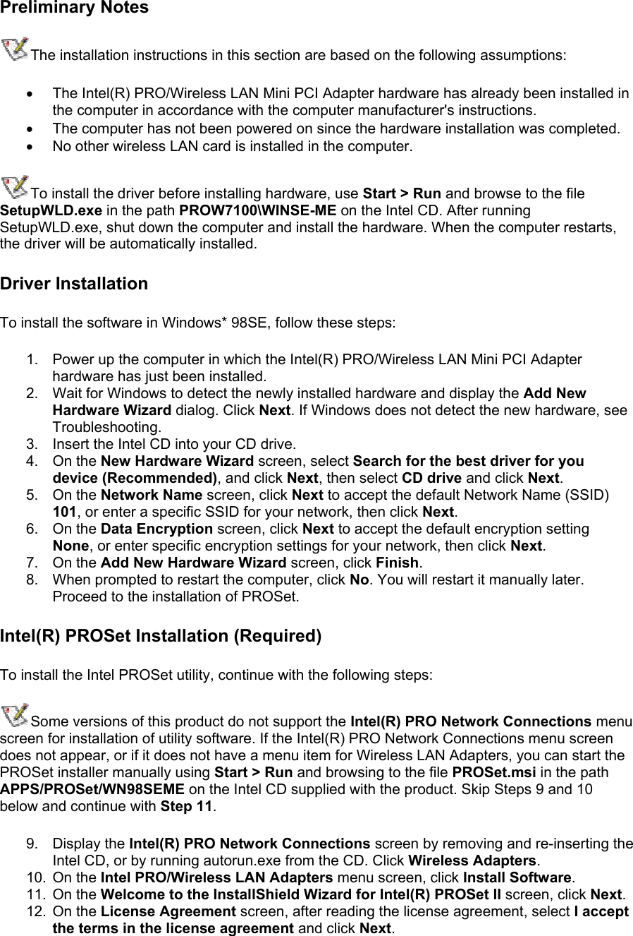 Preliminary Notes The installation instructions in this section are based on the following assumptions: •  The Intel(R) PRO/Wireless LAN Mini PCI Adapter hardware has already been installed in the computer in accordance with the computer manufacturer&apos;s instructions. •  The computer has not been powered on since the hardware installation was completed. •  No other wireless LAN card is installed in the computer. To install the driver before installing hardware, use Start &gt; Run and browse to the file SetupWLD.exe in the path PROW7100\WINSE-ME on the Intel CD. After running SetupWLD.exe, shut down the computer and install the hardware. When the computer restarts, the driver will be automatically installed. Driver Installation To install the software in Windows* 98SE, follow these steps:  1.  Power up the computer in which the Intel(R) PRO/Wireless LAN Mini PCI Adapter hardware has just been installed. 2.  Wait for Windows to detect the newly installed hardware and display the Add New Hardware Wizard dialog. Click Next. If Windows does not detect the new hardware, see Troubleshooting. 3.  Insert the Intel CD into your CD drive.  4. On the New Hardware Wizard screen, select Search for the best driver for you device (Recommended), and click Next, then select CD drive and click Next. 5. On the Network Name screen, click Next to accept the default Network Name (SSID) 101, or enter a specific SSID for your network, then click Next. 6. On the Data Encryption screen, click Next to accept the default encryption setting None, or enter specific encryption settings for your network, then click Next. 7. On the Add New Hardware Wizard screen, click Finish. 8.  When prompted to restart the computer, click No. You will restart it manually later. Proceed to the installation of PROSet. Intel(R) PROSet Installation (Required) To install the Intel PROSet utility, continue with the following steps: Some versions of this product do not support the Intel(R) PRO Network Connections menu screen for installation of utility software. If the Intel(R) PRO Network Connections menu screen does not appear, or if it does not have a menu item for Wireless LAN Adapters, you can start the PROSet installer manually using Start &gt; Run and browsing to the file PROSet.msi in the path APPS/PROSet/WN98SEME on the Intel CD supplied with the product. Skip Steps 9 and 10 below and continue with Step 11.  9. Display the Intel(R) PRO Network Connections screen by removing and re-inserting the Intel CD, or by running autorun.exe from the CD. Click Wireless Adapters. 10. On the Intel PRO/Wireless LAN Adapters menu screen, click Install Software. 11. On the Welcome to the InstallShield Wizard for Intel(R) PROSet II screen, click Next. 12. On the License Agreement screen, after reading the license agreement, select I accept the terms in the license agreement and click Next. 