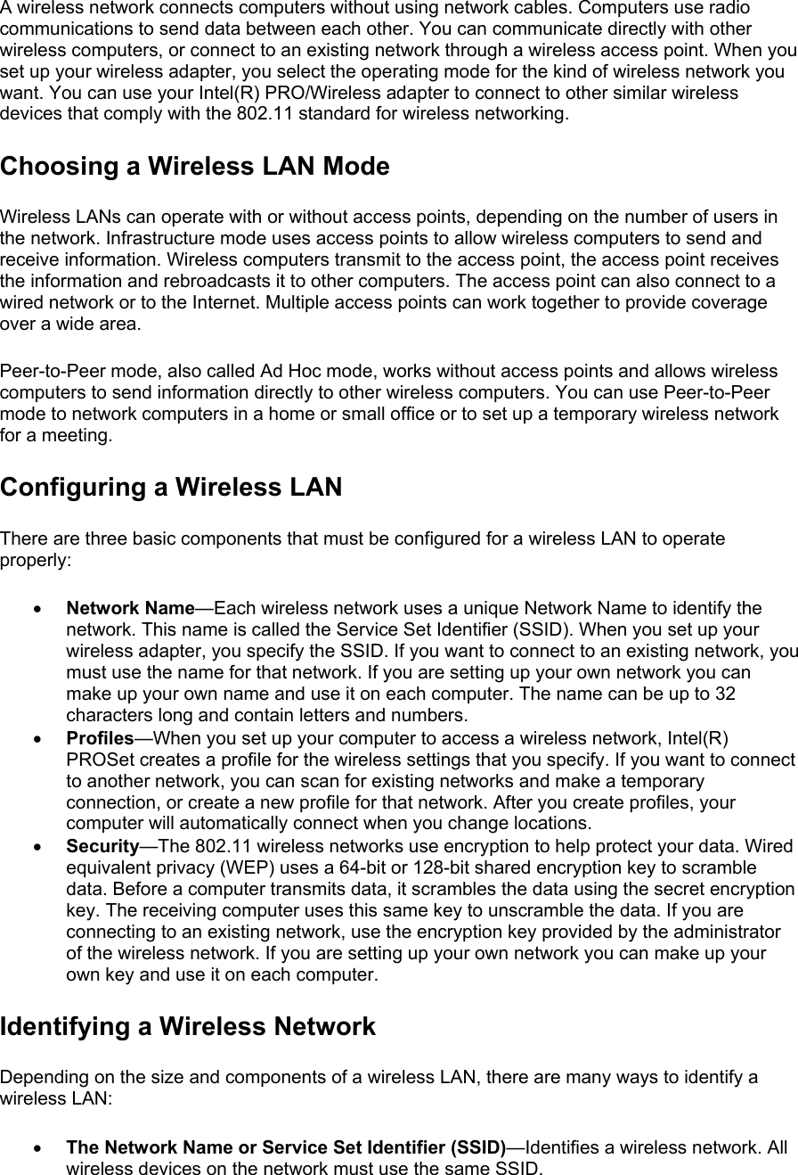 A wireless network connects computers without using network cables. Computers use radio communications to send data between each other. You can communicate directly with other wireless computers, or connect to an existing network through a wireless access point. When you set up your wireless adapter, you select the operating mode for the kind of wireless network you want. You can use your Intel(R) PRO/Wireless adapter to connect to other similar wireless devices that comply with the 802.11 standard for wireless networking.  Choosing a Wireless LAN Mode Wireless LANs can operate with or without access points, depending on the number of users in the network. Infrastructure mode uses access points to allow wireless computers to send and receive information. Wireless computers transmit to the access point, the access point receives the information and rebroadcasts it to other computers. The access point can also connect to a wired network or to the Internet. Multiple access points can work together to provide coverage over a wide area.  Peer-to-Peer mode, also called Ad Hoc mode, works without access points and allows wireless computers to send information directly to other wireless computers. You can use Peer-to-Peer mode to network computers in a home or small office or to set up a temporary wireless network for a meeting.  Configuring a Wireless LAN There are three basic components that must be configured for a wireless LAN to operate properly:  •  Network Name—Each wireless network uses a unique Network Name to identify the network. This name is called the Service Set Identifier (SSID). When you set up your wireless adapter, you specify the SSID. If you want to connect to an existing network, you must use the name for that network. If you are setting up your own network you can make up your own name and use it on each computer. The name can be up to 32 characters long and contain letters and numbers. •  Profiles—When you set up your computer to access a wireless network, Intel(R) PROSet creates a profile for the wireless settings that you specify. If you want to connect to another network, you can scan for existing networks and make a temporary connection, or create a new profile for that network. After you create profiles, your computer will automatically connect when you change locations. •  Security—The 802.11 wireless networks use encryption to help protect your data. Wired equivalent privacy (WEP) uses a 64-bit or 128-bit shared encryption key to scramble data. Before a computer transmits data, it scrambles the data using the secret encryption key. The receiving computer uses this same key to unscramble the data. If you are connecting to an existing network, use the encryption key provided by the administrator of the wireless network. If you are setting up your own network you can make up your own key and use it on each computer.  Identifying a Wireless Network Depending on the size and components of a wireless LAN, there are many ways to identify a wireless LAN:  •  The Network Name or Service Set Identifier (SSID)—Identifies a wireless network. All wireless devices on the network must use the same SSID. 