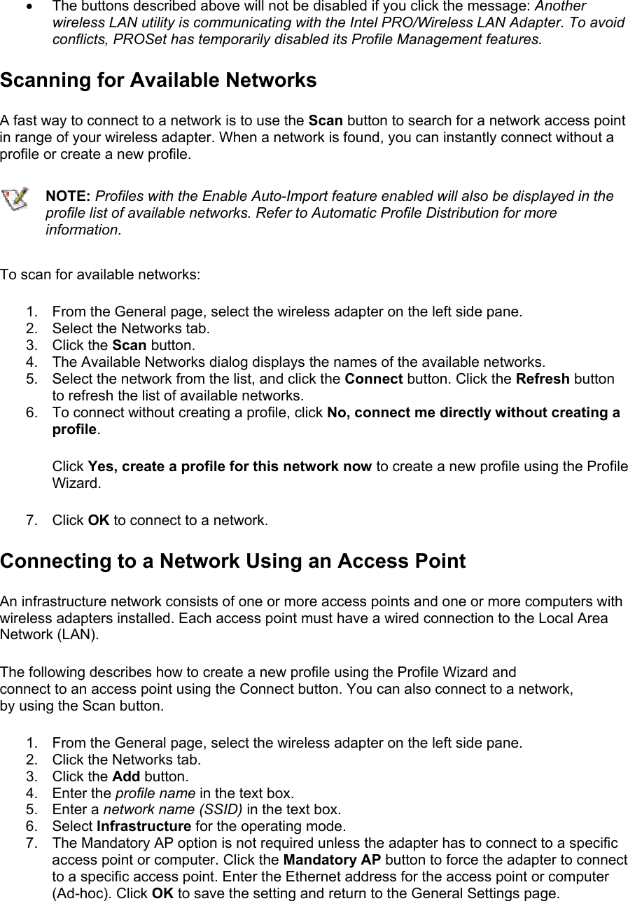 •  The buttons described above will not be disabled if you click the message: Another wireless LAN utility is communicating with the Intel PRO/Wireless LAN Adapter. To avoid conflicts, PROSet has temporarily disabled its Profile Management features. Scanning for Available Networks A fast way to connect to a network is to use the Scan button to search for a network access point in range of your wireless adapter. When a network is found, you can instantly connect without a profile or create a new profile.   NOTE: Profiles with the Enable Auto-Import feature enabled will also be displayed in the profile list of available networks. Refer to Automatic Profile Distribution for more information. To scan for available networks:  1.  From the General page, select the wireless adapter on the left side pane. 2.  Select the Networks tab. 3. Click the Scan button. 4.  The Available Networks dialog displays the names of the available networks. 5.  Select the network from the list, and click the Connect button. Click the Refresh button to refresh the list of available networks. 6.  To connect without creating a profile, click No, connect me directly without creating a profile. Click Yes, create a profile for this network now to create a new profile using the Profile Wizard.  7. Click OK to connect to a network. Connecting to a Network Using an Access Point An infrastructure network consists of one or more access points and one or more computers with wireless adapters installed. Each access point must have a wired connection to the Local Area Network (LAN). The following describes how to create a new profile using the Profile Wizard and connect to an access point using the Connect button. You can also connect to a network, by using the Scan button.  1.  From the General page, select the wireless adapter on the left side pane. 2.  Click the Networks tab. 3. Click the Add button. 4. Enter the profile name in the text box. 5. Enter a network name (SSID) in the text box. 6. Select Infrastructure for the operating mode. 7.  The Mandatory AP option is not required unless the adapter has to connect to a specific access point or computer. Click the Mandatory AP button to force the adapter to connect to a specific access point. Enter the Ethernet address for the access point or computer (Ad-hoc). Click OK to save the setting and return to the General Settings page. 