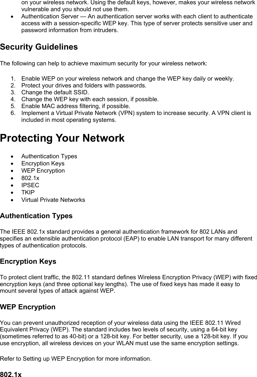 on your wireless network. Using the default keys, however, makes your wireless network vulnerable and you should not use them. •  Authentication Server — An authentication server works with each client to authenticate access with a session-specific WEP key. This type of server protects sensitive user and password information from intruders. Security Guidelines The following can help to achieve maximum security for your wireless network:  1.  Enable WEP on your wireless network and change the WEP key daily or weekly. 2.  Protect your drives and folders with passwords. 3.  Change the default SSID. 4.  Change the WEP key with each session, if possible. 5.  Enable MAC address filtering, if possible. 6.  Implement a Virtual Private Network (VPN) system to increase security. A VPN client is included in most operating systems. Protecting Your Network •  Authentication Types •  Encryption Keys •  WEP Encryption •  802.1x •  IPSEC •  TKIP •  Virtual Private Networks Authentication Types The IEEE 802.1x standard provides a general authentication framework for 802 LANs and specifies an extensible authentication protocol (EAP) to enable LAN transport for many different types of authentication protocols.   Encryption Keys To protect client traffic, the 802.11 standard defines Wireless Encryption Privacy (WEP) with fixed encryption keys (and three optional key lengths). The use of fixed keys has made it easy to mount several types of attack against WEP.   WEP Encryption You can prevent unauthorized reception of your wireless data using the IEEE 802.11 Wired Equivalent Privacy (WEP). The standard includes two levels of security, using a 64-bit key (sometimes referred to as 40-bit) or a 128-bit key. For better security, use a 128-bit key. If you use encryption, all wireless devices on your WLAN must use the same encryption settings.  Refer to Setting up WEP Encryption for more information.  802.1x 