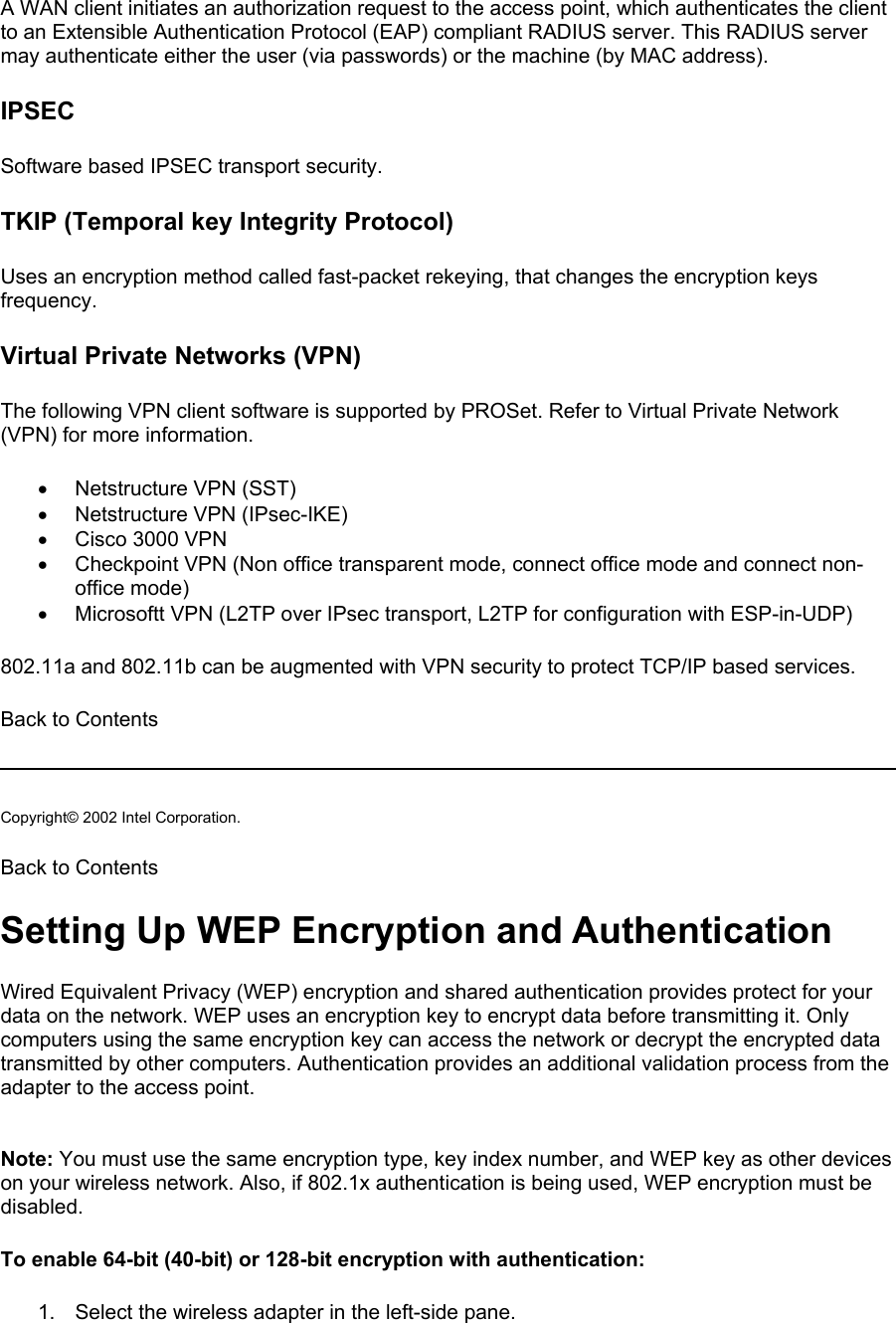 A WAN client initiates an authorization request to the access point, which authenticates the client to an Extensible Authentication Protocol (EAP) compliant RADIUS server. This RADIUS server may authenticate either the user (via passwords) or the machine (by MAC address).   IPSEC Software based IPSEC transport security.  TKIP (Temporal key Integrity Protocol) Uses an encryption method called fast-packet rekeying, that changes the encryption keys frequency.  Virtual Private Networks (VPN) The following VPN client software is supported by PROSet. Refer to Virtual Private Network (VPN) for more information.  •  Netstructure VPN (SST) •  Netstructure VPN (IPsec-IKE) •  Cisco 3000 VPN •  Checkpoint VPN (Non office transparent mode, connect office mode and connect non-office mode) •  Microsoftt VPN (L2TP over IPsec transport, L2TP for configuration with ESP-in-UDP) 802.11a and 802.11b can be augmented with VPN security to protect TCP/IP based services.   Back to Contents   Copyright© 2002 Intel Corporation.  Back to Contents  Setting Up WEP Encryption and Authentication Wired Equivalent Privacy (WEP) encryption and shared authentication provides protect for your data on the network. WEP uses an encryption key to encrypt data before transmitting it. Only computers using the same encryption key can access the network or decrypt the encrypted data transmitted by other computers. Authentication provides an additional validation process from the adapter to the access point.   Note: You must use the same encryption type, key index number, and WEP key as other devices on your wireless network. Also, if 802.1x authentication is being used, WEP encryption must be disabled.  To enable 64-bit (40-bit) or 128-bit encryption with authentication: 1.  Select the wireless adapter in the left-side pane. 
