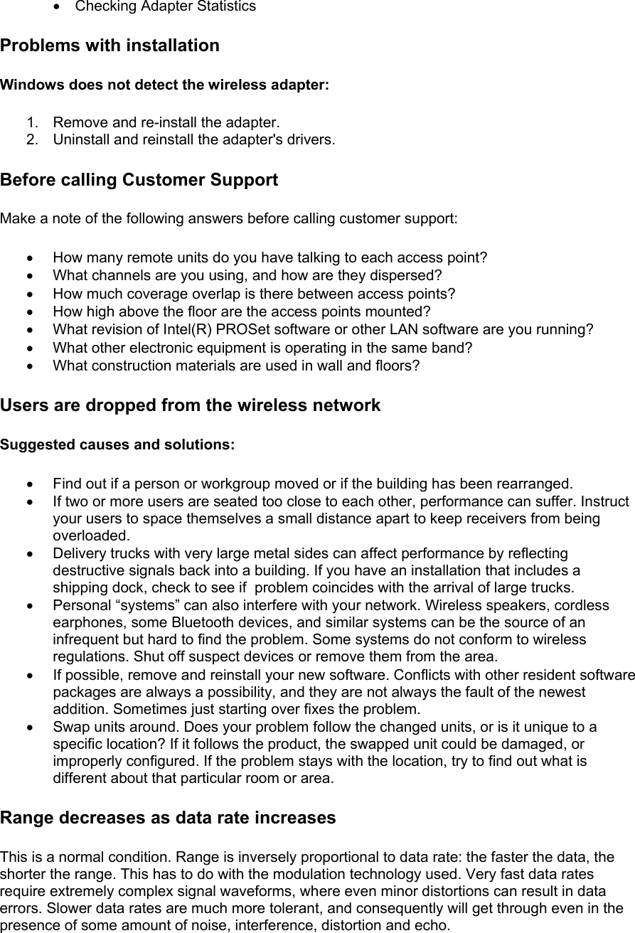 •  Checking Adapter Statistics Problems with installation Windows does not detect the wireless adapter: 1.  Remove and re-install the adapter. 2. Uninstall and reinstall the adapter&apos;s drivers. Before calling Customer Support Make a note of the following answers before calling customer support:  •  How many remote units do you have talking to each access point? •  What channels are you using, and how are they dispersed? •  How much coverage overlap is there between access points? •  How high above the floor are the access points mounted? •  What revision of Intel(R) PROSet software or other LAN software are you running? •  What other electronic equipment is operating in the same band? •  What construction materials are used in wall and floors? Users are dropped from the wireless network Suggested causes and solutions: •  Find out if a person or workgroup moved or if the building has been rearranged. •  If two or more users are seated too close to each other, performance can suffer. Instruct your users to space themselves a small distance apart to keep receivers from being overloaded. •  Delivery trucks with very large metal sides can affect performance by reflecting destructive signals back into a building. If you have an installation that includes a shipping dock, check to see if  problem coincides with the arrival of large trucks. •  Personal “systems” can also interfere with your network. Wireless speakers, cordless earphones, some Bluetooth devices, and similar systems can be the source of an infrequent but hard to find the problem. Some systems do not conform to wireless regulations. Shut off suspect devices or remove them from the area. •  If possible, remove and reinstall your new software. Conflicts with other resident software packages are always a possibility, and they are not always the fault of the newest addition. Sometimes just starting over fixes the problem.  •  Swap units around. Does your problem follow the changed units, or is it unique to a specific location? If it follows the product, the swapped unit could be damaged, or improperly configured. If the problem stays with the location, try to find out what is different about that particular room or area. Range decreases as data rate increases This is a normal condition. Range is inversely proportional to data rate: the faster the data, the shorter the range. This has to do with the modulation technology used. Very fast data rates require extremely complex signal waveforms, where even minor distortions can result in data errors. Slower data rates are much more tolerant, and consequently will get through even in the presence of some amount of noise, interference, distortion and echo.  