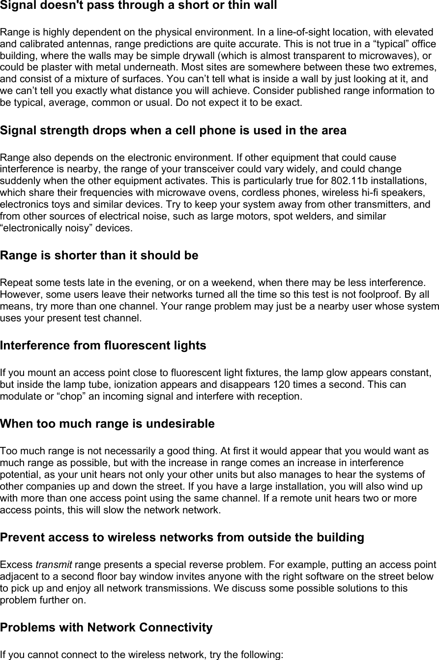 Signal doesn&apos;t pass through a short or thin wall Range is highly dependent on the physical environment. In a line-of-sight location, with elevated and calibrated antennas, range predictions are quite accurate. This is not true in a “typical” office building, where the walls may be simple drywall (which is almost transparent to microwaves), or could be plaster with metal underneath. Most sites are somewhere between these two extremes, and consist of a mixture of surfaces. You can’t tell what is inside a wall by just looking at it, and we can’t tell you exactly what distance you will achieve. Consider published range information to be typical, average, common or usual. Do not expect it to be exact. Signal strength drops when a cell phone is used in the area Range also depends on the electronic environment. If other equipment that could cause interference is nearby, the range of your transceiver could vary widely, and could change suddenly when the other equipment activates. This is particularly true for 802.11b installations, which share their frequencies with microwave ovens, cordless phones, wireless hi-fi speakers, electronics toys and similar devices. Try to keep your system away from other transmitters, and from other sources of electrical noise, such as large motors, spot welders, and similar “electronically noisy” devices. Range is shorter than it should be Repeat some tests late in the evening, or on a weekend, when there may be less interference. However, some users leave their networks turned all the time so this test is not foolproof. By all means, try more than one channel. Your range problem may just be a nearby user whose system uses your present test channel. Interference from fluorescent lights If you mount an access point close to fluorescent light fixtures, the lamp glow appears constant, but inside the lamp tube, ionization appears and disappears 120 times a second. This can modulate or “chop” an incoming signal and interfere with reception. When too much range is undesirable Too much range is not necessarily a good thing. At first it would appear that you would want as much range as possible, but with the increase in range comes an increase in interference potential, as your unit hears not only your other units but also manages to hear the systems of other companies up and down the street. If you have a large installation, you will also wind up with more than one access point using the same channel. If a remote unit hears two or more access points, this will slow the network network. Prevent access to wireless networks from outside the building Excess transmit range presents a special reverse problem. For example, putting an access point adjacent to a second floor bay window invites anyone with the right software on the street below to pick up and enjoy all network transmissions. We discuss some possible solutions to this problem further on. Problems with Network Connectivity If you cannot connect to the wireless network, try the following:  