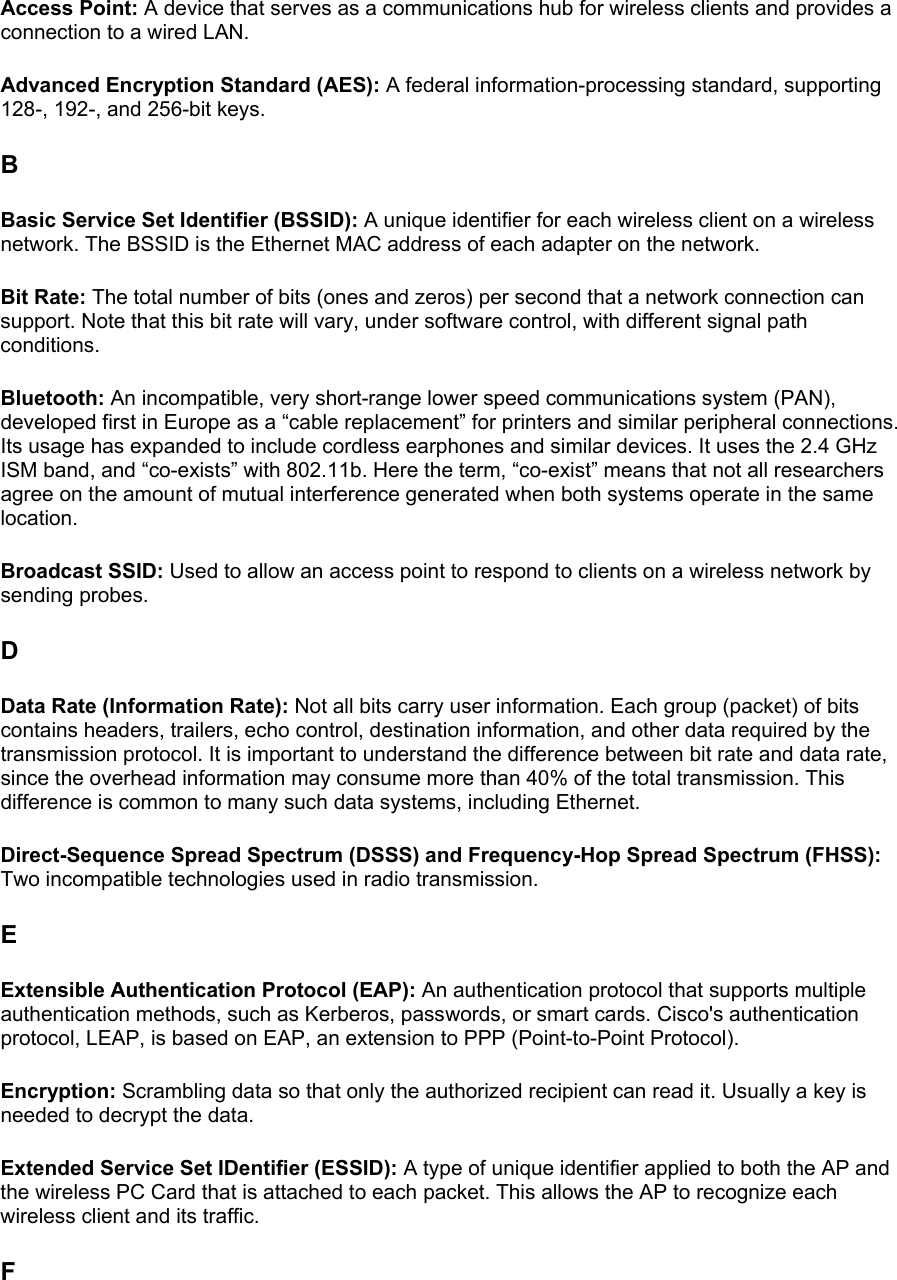 Access Point: A device that serves as a communications hub for wireless clients and provides a connection to a wired LAN.  Advanced Encryption Standard (AES): A federal information-processing standard, supporting 128-, 192-, and 256-bit keys.  B Basic Service Set Identifier (BSSID): A unique identifier for each wireless client on a wireless network. The BSSID is the Ethernet MAC address of each adapter on the network.  Bit Rate: The total number of bits (ones and zeros) per second that a network connection can support. Note that this bit rate will vary, under software control, with different signal path conditions.  Bluetooth: An incompatible, very short-range lower speed communications system (PAN), developed first in Europe as a “cable replacement” for printers and similar peripheral connections. Its usage has expanded to include cordless earphones and similar devices. It uses the 2.4 GHz ISM band, and “co-exists” with 802.11b. Here the term, “co-exist” means that not all researchers agree on the amount of mutual interference generated when both systems operate in the same location.  Broadcast SSID: Used to allow an access point to respond to clients on a wireless network by sending probes.  D Data Rate (Information Rate): Not all bits carry user information. Each group (packet) of bits contains headers, trailers, echo control, destination information, and other data required by the transmission protocol. It is important to understand the difference between bit rate and data rate, since the overhead information may consume more than 40% of the total transmission. This difference is common to many such data systems, including Ethernet.  Direct-Sequence Spread Spectrum (DSSS) and Frequency-Hop Spread Spectrum (FHSS): Two incompatible technologies used in radio transmission.  E Extensible Authentication Protocol (EAP): An authentication protocol that supports multiple authentication methods, such as Kerberos, passwords, or smart cards. Cisco&apos;s authentication protocol, LEAP, is based on EAP, an extension to PPP (Point-to-Point Protocol).  Encryption: Scrambling data so that only the authorized recipient can read it. Usually a key is needed to decrypt the data.  Extended Service Set IDentifier (ESSID): A type of unique identifier applied to both the AP and the wireless PC Card that is attached to each packet. This allows the AP to recognize each wireless client and its traffic.  F 