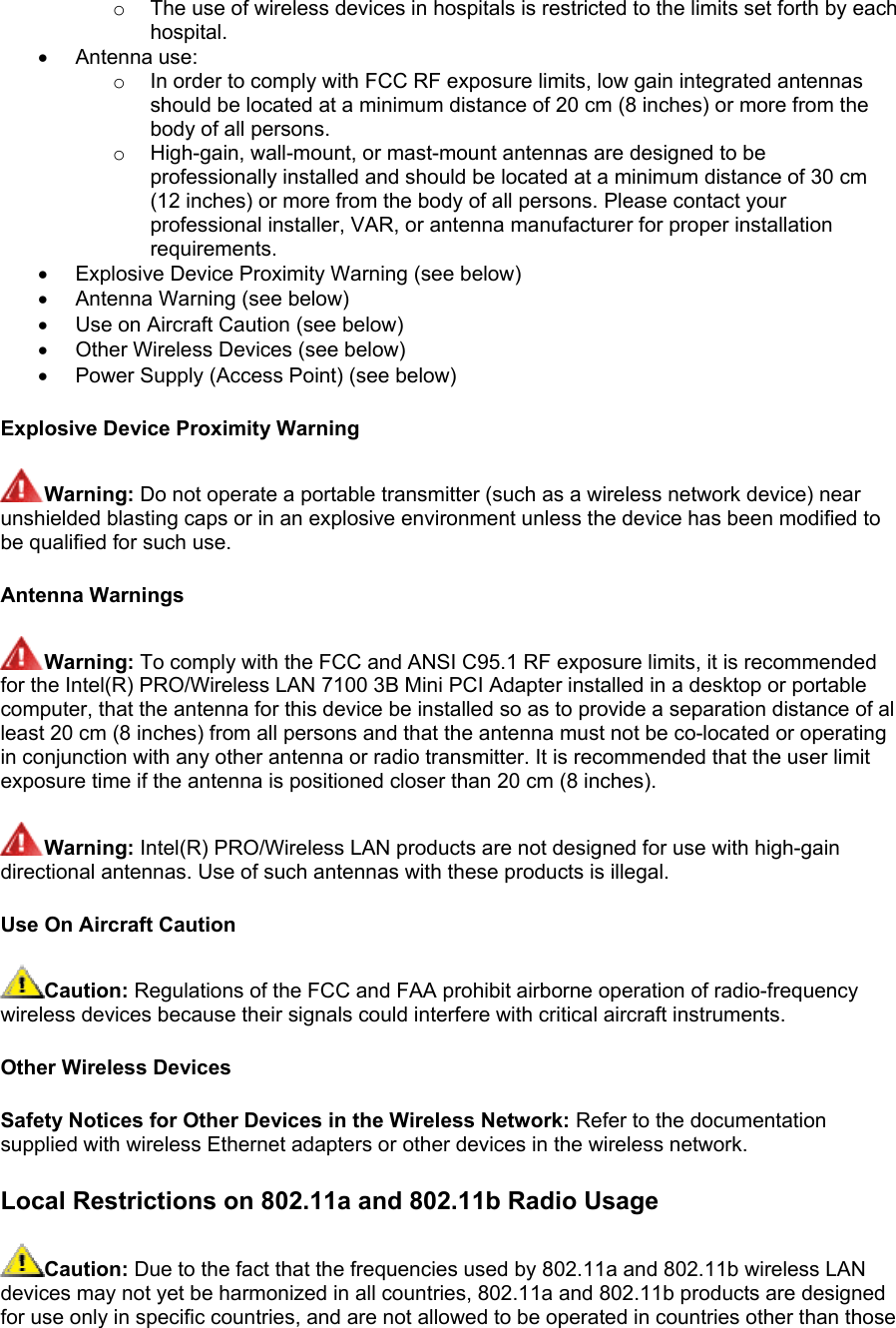 o  The use of wireless devices in hospitals is restricted to the limits set forth by each hospital.  •  Antenna use:  o  In order to comply with FCC RF exposure limits, low gain integrated antennas should be located at a minimum distance of 20 cm (8 inches) or more from the body of all persons.  o  High-gain, wall-mount, or mast-mount antennas are designed to be professionally installed and should be located at a minimum distance of 30 cm (12 inches) or more from the body of all persons. Please contact your professional installer, VAR, or antenna manufacturer for proper installation requirements.  •  Explosive Device Proximity Warning (see below)  •  Antenna Warning (see below) •  Use on Aircraft Caution (see below) •  Other Wireless Devices (see below) •  Power Supply (Access Point) (see below) Explosive Device Proximity Warning Warning: Do not operate a portable transmitter (such as a wireless network device) near unshielded blasting caps or in an explosive environment unless the device has been modified to be qualified for such use. Antenna Warnings Warning: To comply with the FCC and ANSI C95.1 RF exposure limits, it is recommended for the Intel(R) PRO/Wireless LAN 7100 3B Mini PCI Adapter installed in a desktop or portable computer, that the antenna for this device be installed so as to provide a separation distance of al least 20 cm (8 inches) from all persons and that the antenna must not be co-located or operating in conjunction with any other antenna or radio transmitter. It is recommended that the user limit exposure time if the antenna is positioned closer than 20 cm (8 inches). Warning: Intel(R) PRO/Wireless LAN products are not designed for use with high-gain directional antennas. Use of such antennas with these products is illegal. Use On Aircraft Caution Caution: Regulations of the FCC and FAA prohibit airborne operation of radio-frequency wireless devices because their signals could interfere with critical aircraft instruments. Other Wireless Devices Safety Notices for Other Devices in the Wireless Network: Refer to the documentation supplied with wireless Ethernet adapters or other devices in the wireless network. Local Restrictions on 802.11a and 802.11b Radio Usage  Caution: Due to the fact that the frequencies used by 802.11a and 802.11b wireless LAN devices may not yet be harmonized in all countries, 802.11a and 802.11b products are designed for use only in specific countries, and are not allowed to be operated in countries other than those 