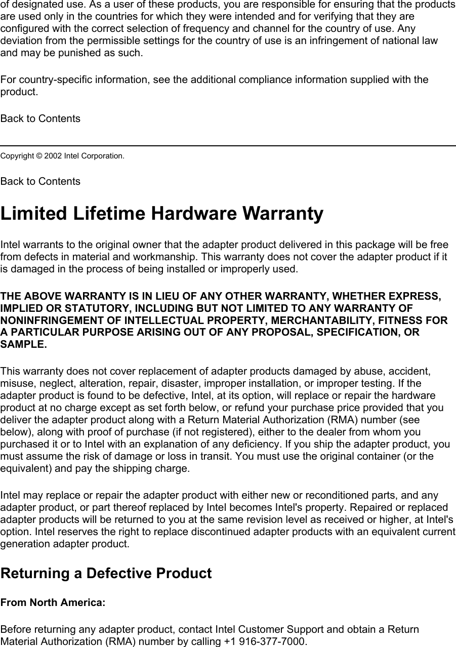 of designated use. As a user of these products, you are responsible for ensuring that the products are used only in the countries for which they were intended and for verifying that they are configured with the correct selection of frequency and channel for the country of use. Any deviation from the permissible settings for the country of use is an infringement of national law and may be punished as such.  For country-specific information, see the additional compliance information supplied with the product.  Back to Contents  Copyright © 2002 Intel Corporation.  Back to Contents  Limited Lifetime Hardware Warranty Intel warrants to the original owner that the adapter product delivered in this package will be free from defects in material and workmanship. This warranty does not cover the adapter product if it is damaged in the process of being installed or improperly used.  THE ABOVE WARRANTY IS IN LIEU OF ANY OTHER WARRANTY, WHETHER EXPRESS, IMPLIED OR STATUTORY, INCLUDING BUT NOT LIMITED TO ANY WARRANTY OF NONINFRINGEMENT OF INTELLECTUAL PROPERTY, MERCHANTABILITY, FITNESS FOR A PARTICULAR PURPOSE ARISING OUT OF ANY PROPOSAL, SPECIFICATION, OR SAMPLE.  This warranty does not cover replacement of adapter products damaged by abuse, accident, misuse, neglect, alteration, repair, disaster, improper installation, or improper testing. If the adapter product is found to be defective, Intel, at its option, will replace or repair the hardware product at no charge except as set forth below, or refund your purchase price provided that you deliver the adapter product along with a Return Material Authorization (RMA) number (see below), along with proof of purchase (if not registered), either to the dealer from whom you purchased it or to Intel with an explanation of any deficiency. If you ship the adapter product, you must assume the risk of damage or loss in transit. You must use the original container (or the equivalent) and pay the shipping charge. Intel may replace or repair the adapter product with either new or reconditioned parts, and any adapter product, or part thereof replaced by Intel becomes Intel&apos;s property. Repaired or replaced adapter products will be returned to you at the same revision level as received or higher, at Intel&apos;s option. Intel reserves the right to replace discontinued adapter products with an equivalent current generation adapter product. Returning a Defective Product From North America:  Before returning any adapter product, contact Intel Customer Support and obtain a Return Material Authorization (RMA) number by calling +1 916-377-7000. 