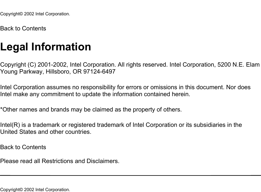  Copyright© 2002 Intel Corporation.  Back to Contents  Legal Information Copyright (C) 2001-2002, Intel Corporation. All rights reserved. Intel Corporation, 5200 N.E. Elam Young Parkway, Hillsboro, OR 97124-6497  Intel Corporation assumes no responsibility for errors or omissions in this document. Nor does Intel make any commitment to update the information contained herein.  *Other names and brands may be claimed as the property of others.  Intel(R) is a trademark or registered trademark of Intel Corporation or its subsidiaries in the United States and other countries.  Back to Contents   Please read all Restrictions and Disclaimers.   Copyright© 2002 Intel Corporation.   