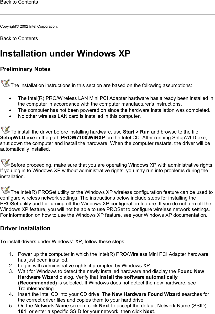 Back to Contents   Copyright© 2002 Intel Corporation.  Back to Contents  Installation under Windows XP Preliminary Notes The installation instructions in this section are based on the following assumptions: •  The Intel(R) PRO/Wireless LAN Mini PCI Adapter hardware has already been installed in the computer in accordance with the computer manufacturer&apos;s instructions. •  The computer has not been powered on since the hardware installation was completed. •  No other wireless LAN card is installed in this computer. To install the driver before installing hardware, use Start &gt; Run and browse to the file SetupWLD.exe in the path PROW7100\WINXP on the Intel CD. After running SetupWLD.exe, shut down the computer and install the hardware. When the computer restarts, the driver will be automatically installed. Before proceeding, make sure that you are operating Windows XP with administrative rights. If you log in to Windows XP without administrative rights, you may run into problems during the installation.  The Intel(R) PROSet utility or the Windows XP wireless configuration feature can be used to configure wireless network settings. The instructions below include steps for installing the PROSet utility and for turning off the Windows XP configuration feature. If you do not turn off the Windows XP feature, you will not be able to use PROSet to configure wireless network settings. For information on how to use the Windows XP feature, see your Windows XP documentation. Driver Installation To install drivers under Windows* XP, follow these steps:  1.  Power up the computer in which the Intel(R) PRO/Wireless Mini PCI Adapter hardware has just been installed. 2.  Log in with administrative rights if prompted by Windows XP. 3.  Wait for Windows to detect the newly installed hardware and display the Found New Hardware Wizard dialog. Verify that Install the software automatically (Recommended) is selected. If Windows does not detect the new hardware, see Troubleshooting. 4.  Insert the Intel CD into your CD drive. The New Hardware Found Wizard searches for the correct driver files and copies them to your hard drive. 5. On the Network Name screen, click Next to accept the default Network Name (SSID) 101, or enter a specific SSID for your network, then click Next. 