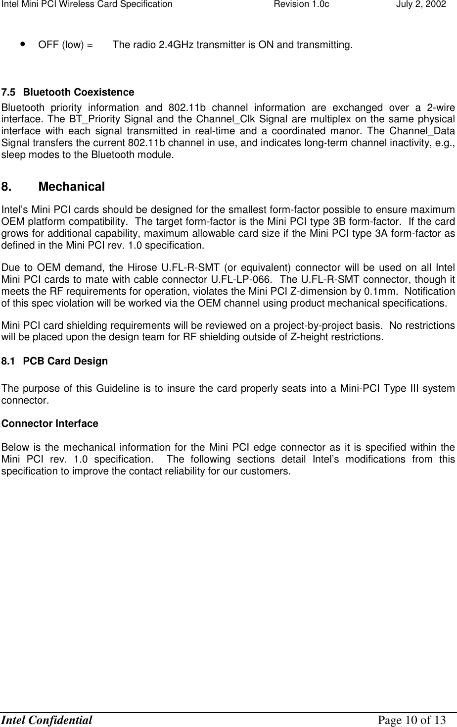 Intel Mini PCI Wireless Card Specification    Revision 1.0c                          July 2, 2002  Intel Confidential    Page 10 of 13  •  OFF (low) =   The radio 2.4GHz transmitter is ON and transmitting.   7.5  Bluetooth Coexistence  Bluetooth priority information and 802.11b channel information are exchanged over a 2-wire interface. The BT_Priority Signal and the Channel_Clk Signal are multiplex on the same physical interface with each signal transmitted in real-time and a coordinated manor. The Channel_Data Signal transfers the current 802.11b channel in use, and indicates long-term channel inactivity, e.g., sleep modes to the Bluetooth module. 8. Mechanical Intel’s Mini PCI cards should be designed for the smallest form-factor possible to ensure maximum OEM platform compatibility.  The target form-factor is the Mini PCI type 3B form-factor.  If the card grows for additional capability, maximum allowable card size if the Mini PCI type 3A form-factor as defined in the Mini PCI rev. 1.0 specification.   Due to OEM demand, the Hirose U.FL-R-SMT (or equivalent) connector will be used on all Intel Mini PCI cards to mate with cable connector U.FL-LP-066.  The U.FL-R-SMT connector, though it meets the RF requirements for operation, violates the Mini PCI Z-dimension by 0.1mm.  Notification of this spec violation will be worked via the OEM channel using product mechanical specifications. Mini PCI card shielding requirements will be reviewed on a project-by-project basis.  No restrictions will be placed upon the design team for RF shielding outside of Z-height restrictions. 8.1  PCB Card Design   The purpose of this Guideline is to insure the card properly seats into a Mini-PCI Type III system connector.  Connector Interface  Below is the mechanical information for the Mini PCI edge connector as it is specified within the Mini PCI rev. 1.0 specification.  The following sections detail Intel’s modifications from this specification to improve the contact reliability for our customers.    