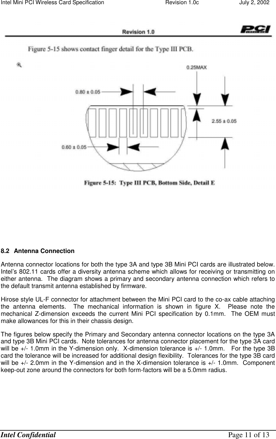 Intel Mini PCI Wireless Card Specification    Revision 1.0c                          July 2, 2002  Intel Confidential    Page 11 of 13          8.2  Antenna Connection  Antenna connector locations for both the type 3A and type 3B Mini PCI cards are illustrated below.  Intel’s 802.11 cards offer a diversity antenna scheme which allows for receiving or transmitting on either antenna.  The diagram shows a primary and secondary antenna connection which refers to the default transmit antenna established by firmware.   Hirose style UL-F connector for attachment between the Mini PCI card to the co-ax cable attaching the antenna elements.  The mechanical information is shown in figure X.  Please note the mechanical Z-dimension exceeds the current Mini PCI specification by 0.1mm.  The OEM must make allowances for this in their chassis design. The figures below specify the Primary and Secondary antenna connector locations on the type 3A and type 3B Mini PCI cards.  Note tolerances for antenna connector placement for the type 3A card will be +/- 1.0mm in the Y-dimension only.  X-dimension tolerance is +/- 1.0mm.   For the type 3B card the tolerance will be increased for additional design flexibility.  Tolerances for the type 3B card will be +/- 2.0mm in the Y-dimension and in the X-dimension tolerance is +/- 1.0mm.  Component keep-out zone around the connectors for both form-factors will be a 5.0mm radius. 