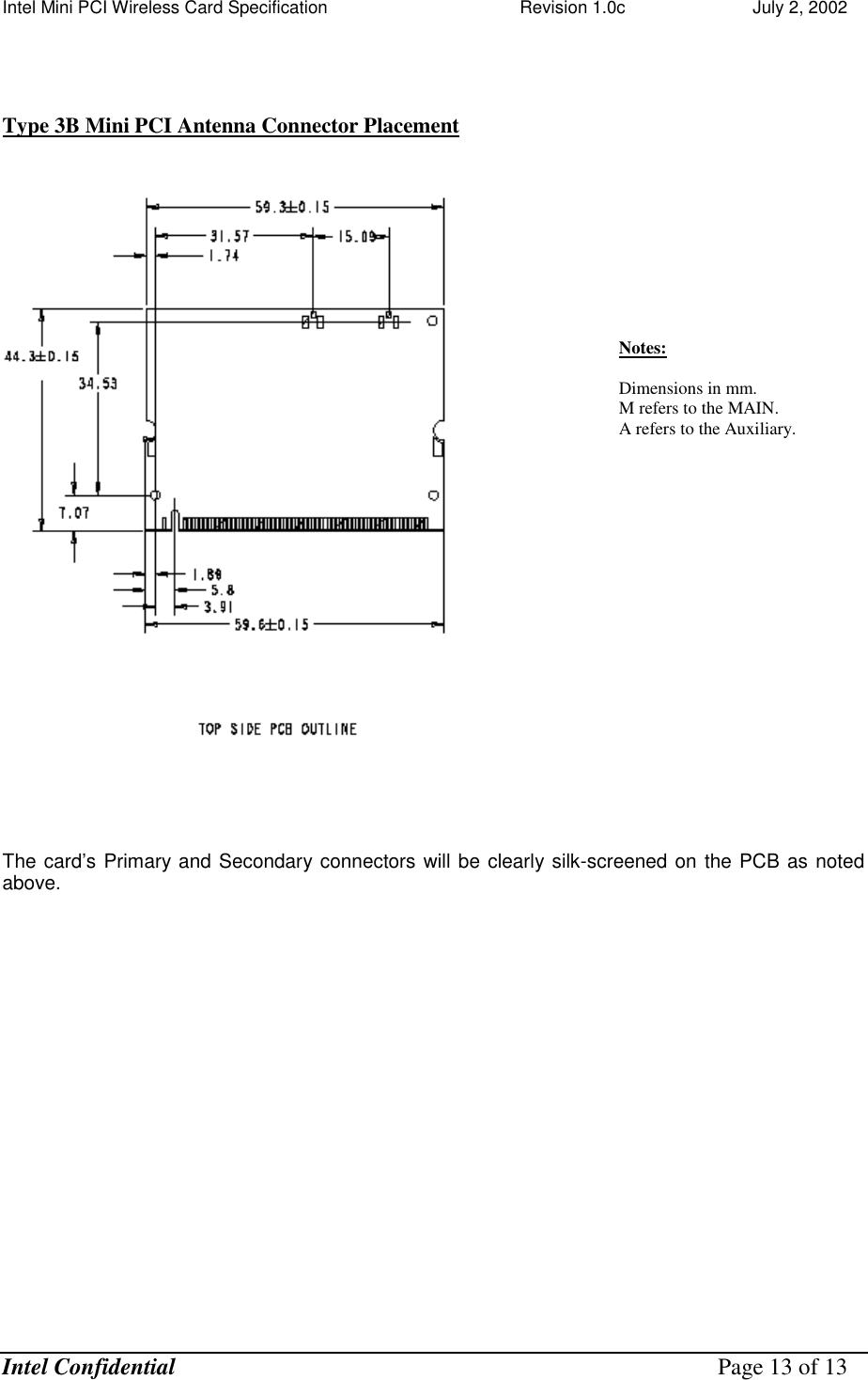 Intel Mini PCI Wireless Card Specification    Revision 1.0c                          July 2, 2002  Intel Confidential    Page 13 of 13    Type 3B Mini PCI Antenna Connector Placement     The card’s Primary and Secondary connectors will be clearly silk-screened on the PCB as noted above.   Notes:  Dimensions in mm. M refers to the MAIN. A refers to the Auxiliary.   