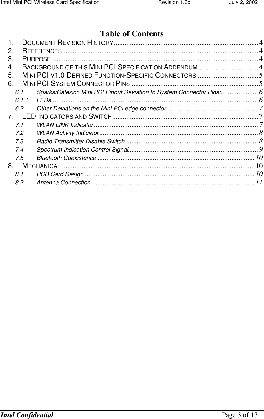 Intel Mini PCI Wireless Card Specification    Revision 1.0c                          July 2, 2002  Intel Confidential    Page 3 of 13   Table of Contents 1. DOCUMENT REVISION HISTORY.................................................................................4 2. REFERENCES..............................................................................................................4 3. PURPOSE....................................................................................................................4 4. BACKGROUND OF THIS MINI PCI SPECIFICATION ADDENDUM..................................4 5. MINI PCI V1.0 DEFINED FUNCTION-SPECIFIC CONNECTORS ..................................5 6. MINI PCI SYSTEM CONNECTOR PINS .......................................................................5 6.1 Sparks/Calexico Mini PCI Pinout Deviation to System Connector Pins:.....................6 6.1.1 LEDs....................................................................................................................6 6.2 Other Deviations on the Mini PCI edge connector ...................................................7 7. LED INDICATORS AND SWITCH..................................................................................7 7.1 WLAN LINK Indicator ............................................................................................7 7.2 WLAN Activity Indicator .........................................................................................8 7.3 Radio Transmitter Disable Switch...........................................................................8 7.4 Spectrum Indication Control Signal.........................................................................9 7.5 Bluetooth Coexistence ........................................................................................10 8. MECHANICAL ............................................................................................................10 8.1 PCB Card Design................................................................................................10 8.2 Antenna Connection............................................................................................11  