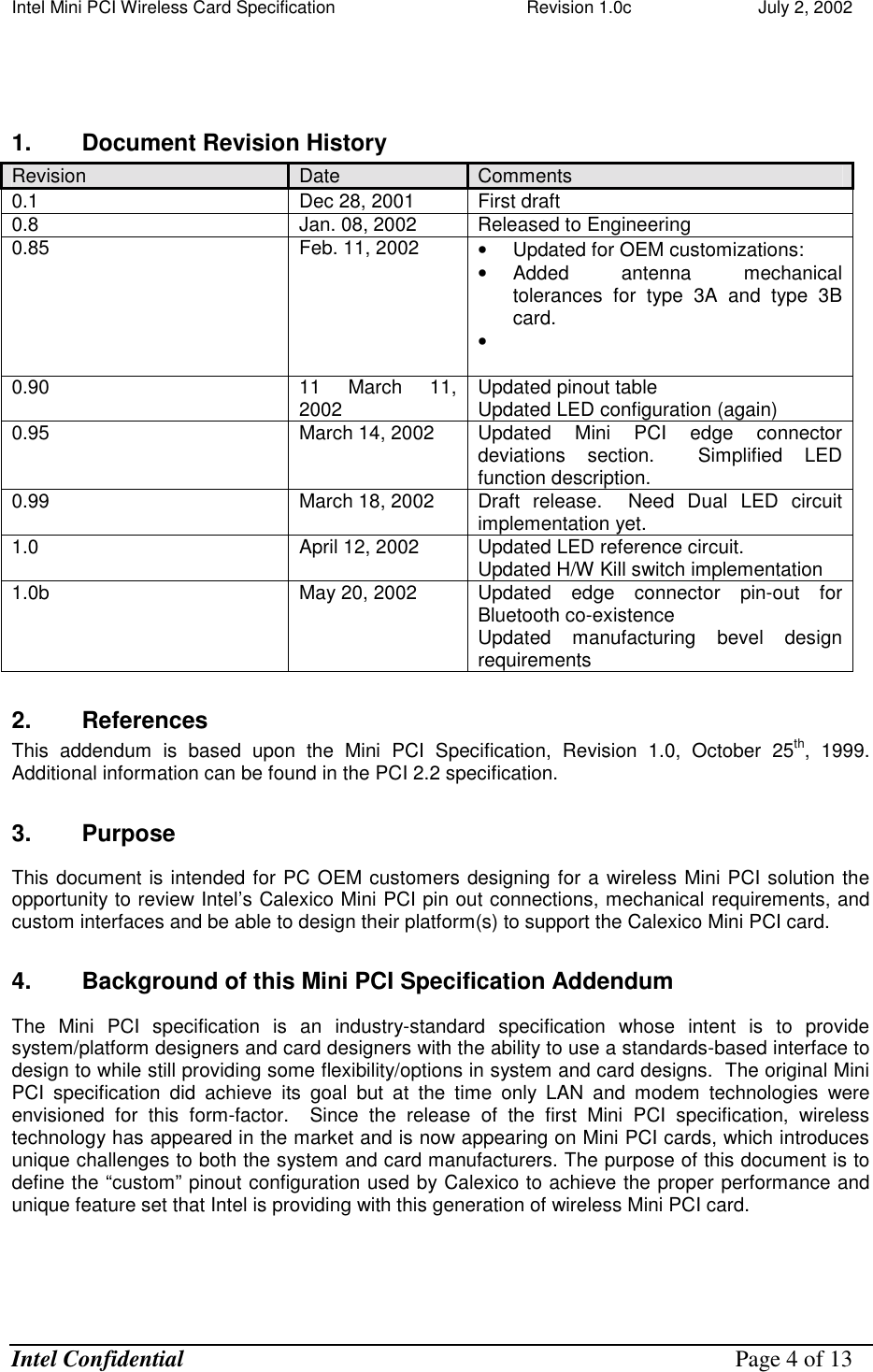 Intel Mini PCI Wireless Card Specification    Revision 1.0c                          July 2, 2002  Intel Confidential    Page 4 of 13   1.  Document Revision History  Revision  Date  Comments 0.1  Dec 28, 2001  First draft 0.8  Jan. 08, 2002  Released to Engineering 0.85  Feb. 11, 2002  •  Updated for OEM customizations: •  Added antenna mechanical tolerances for type 3A and type 3B card. •    0.90  11 March 11, 2002  Updated pinout table Updated LED configuration (again) 0.95  March 14, 2002  Updated Mini PCI edge connector deviations section.  Simplified LED function description. 0.99  March 18, 2002  Draft release.  Need Dual LED circuit implementation yet. 1.0  April 12, 2002  Updated LED reference circuit. Updated H/W Kill switch implementation 1.0b  May 20, 2002  Updated edge connector pin-out for Bluetooth co-existence Updated manufacturing bevel design requirements 2. References This addendum is based upon the Mini PCI Specification, Revision 1.0, October 25th, 1999.  Additional information can be found in the PCI 2.2 specification. 3. Purpose This document is intended for PC OEM customers designing for a wireless Mini PCI solution the opportunity to review Intel’s Calexico Mini PCI pin out connections, mechanical requirements, and custom interfaces and be able to design their platform(s) to support the Calexico Mini PCI card. 4.  Background of this Mini PCI Specification Addendum The Mini PCI specification is an industry-standard specification whose intent is to provide system/platform designers and card designers with the ability to use a standards-based interface to design to while still providing some flexibility/options in system and card designs.  The original Mini PCI specification did achieve its goal but at the time only LAN and modem technologies were envisioned for this form-factor.  Since the release of the first Mini PCI specification, wireless technology has appeared in the market and is now appearing on Mini PCI cards, which introduces unique challenges to both the system and card manufacturers. The purpose of this document is to define the “custom” pinout configuration used by Calexico to achieve the proper performance and unique feature set that Intel is providing with this generation of wireless Mini PCI card.  