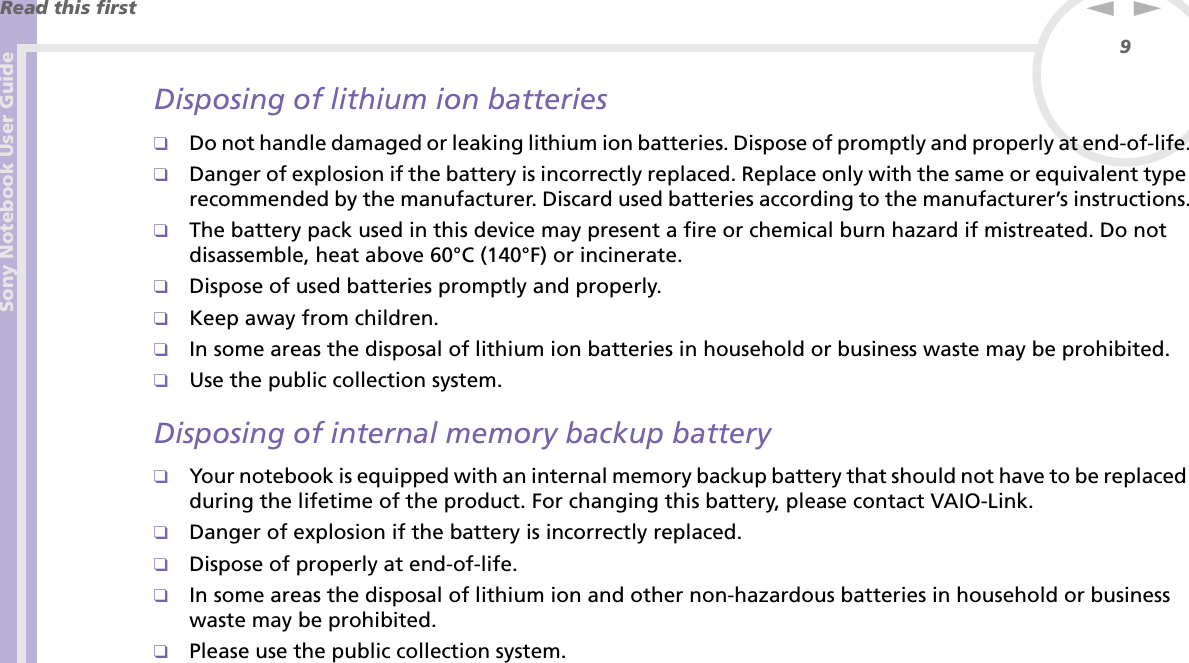 Sony Notebook User GuideRead this first9nNDisposing of lithium ion batteries❑Do not handle damaged or leaking lithium ion batteries. Dispose of promptly and properly at end-of-life.❑Danger of explosion if the battery is incorrectly replaced. Replace only with the same or equivalent type recommended by the manufacturer. Discard used batteries according to the manufacturer’s instructions.❑The battery pack used in this device may present a fire or chemical burn hazard if mistreated. Do not disassemble, heat above 60°C (140°F) or incinerate.❑Dispose of used batteries promptly and properly.❑Keep away from children.❑In some areas the disposal of lithium ion batteries in household or business waste may be prohibited.❑Use the public collection system.Disposing of internal memory backup battery❑Your notebook is equipped with an internal memory backup battery that should not have to be replaced during the lifetime of the product. For changing this battery, please contact VAIO-Link.❑Danger of explosion if the battery is incorrectly replaced.❑Dispose of properly at end-of-life.❑In some areas the disposal of lithium ion and other non-hazardous batteries in household or business waste may be prohibited.❑Please use the public collection system.
