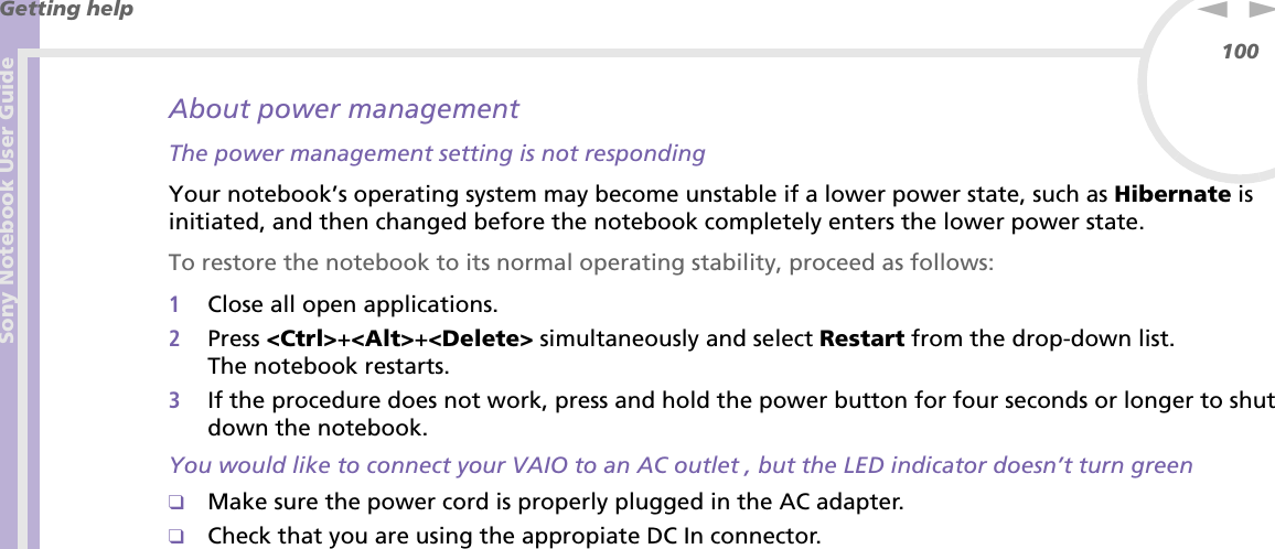 Sony Notebook User GuideGetting help100nNAbout power managementThe power management setting is not respondingYour notebook’s operating system may become unstable if a lower power state, such as Hibernate is initiated, and then changed before the notebook completely enters the lower power state.To restore the notebook to its normal operating stability, proceed as follows:1Close all open applications.2Press &lt;Ctrl&gt;+&lt;Alt&gt;+&lt;Delete&gt; simultaneously and select Restart from the drop-down list.The notebook restarts.3If the procedure does not work, press and hold the power button for four seconds or longer to shut down the notebook.You would like to connect your VAIO to an AC outlet , but the LED indicator doesn’t turn green❑Make sure the power cord is properly plugged in the AC adapter.❑Check that you are using the appropiate DC In connector. 