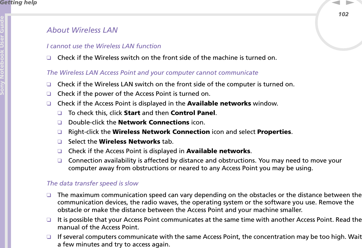 Sony Notebook User GuideGetting help102nNAbout Wireless LANI cannot use the Wireless LAN function❑Check if the Wireless switch on the front side of the machine is turned on.The Wireless LAN Access Point and your computer cannot communicate❑Check if the Wireless LAN switch on the front side of the computer is turned on.❑Check if the power of the Access Point is turned on.❑Check if the Access Point is displayed in the Available networks window.❑To check this, click Start and then Control Panel.❑Double-click the Network Connections icon.❑Right-click the Wireless Network Connection icon and select Properties.❑Select the Wireless Networks tab.❑Check if the Access Point is displayed in Available networks.❑Connection availability is affected by distance and obstructions. You may need to move your computer away from obstructions or neared to any Access Point you may be using.The data transfer speed is slow❑The maximum communication speed can vary depending on the obstacles or the distance between the communication devices, the radio waves, the operating system or the software you use. Remove the obstacle or make the distance between the Access Point and your machine smaller.❑It is possible that your Access Point communicates at the same time with another Access Point. Read the manual of the Access Point.❑If several computers communicate with the same Access Point, the concentration may be too high. Wait a few minutes and try to access again.