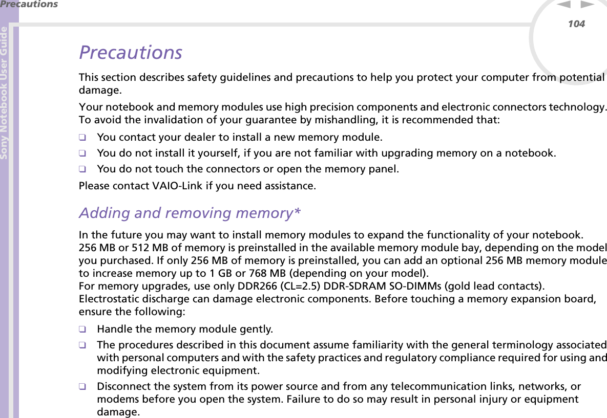 Sony Notebook User GuidePrecautions104nNPrecautionsThis section describes safety guidelines and precautions to help you protect your computer from potential damage.Your notebook and memory modules use high precision components and electronic connectors technology. To avoid the invalidation of your guarantee by mishandling, it is recommended that:❑You contact your dealer to install a new memory module.❑You do not install it yourself, if you are not familiar with upgrading memory on a notebook.❑You do not touch the connectors or open the memory panel.Please contact VAIO-Link if you need assistance.Adding and removing memory*In the future you may want to install memory modules to expand the functionality of your notebook. 256 MB or 512 MB of memory is preinstalled in the available memory module bay, depending on the model you purchased. If only 256 MB of memory is preinstalled, you can add an optional 256 MB memory module to increase memory up to 1 GB or 768 MB (depending on your model).For memory upgrades, use only DDR266 (CL=2.5) DDR-SDRAM SO-DIMMs (gold lead contacts).Electrostatic discharge can damage electronic components. Before touching a memory expansion board, ensure the following:❑Handle the memory module gently.❑The procedures described in this document assume familiarity with the general terminology associated with personal computers and with the safety practices and regulatory compliance required for using and modifying electronic equipment.❑Disconnect the system from its power source and from any telecommunication links, networks, or modems before you open the system. Failure to do so may result in personal injury or equipment damage.