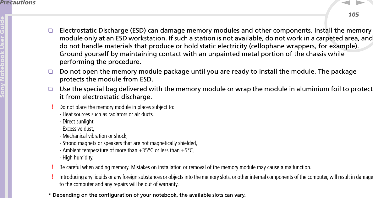 Sony Notebook User GuidePrecautions105nN❑Electrostatic Discharge (ESD) can damage memory modules and other components. Install the memory module only at an ESD workstation. If such a station is not available, do not work in a carpeted area, and do not handle materials that produce or hold static electricity (cellophane wrappers, for example). Ground yourself by maintaining contact with an unpainted metal portion of the chassis while performing the procedure.❑Do not open the memory module package until you are ready to install the module. The package protects the module from ESD.❑Use the special bag delivered with the memory module or wrap the module in aluminium foil to protect it from electrostatic discharge.!Do not place the memory module in places subject to:- Heat sources such as radiators or air ducts,- Direct sunlight,- Excessive dust,- Mechanical vibration or shock,- Strong magnets or speakers that are not magnetically shielded,- Ambient temperature of more than +35°C or less than +5°C,- High humidity.!Be careful when adding memory. Mistakes on installation or removal of the memory module may cause a malfunction.!Introducing any liquids or any foreign substances or objects into the memory slots, or other internal components of the computer, will result in damage to the computer and any repairs will be out of warranty.* Depending on the configuration of your notebook, the available slots can vary.