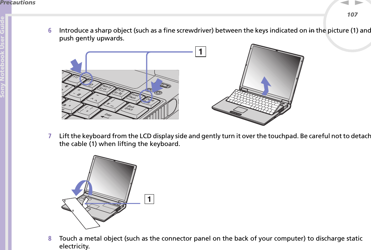 Sony Notebook User GuidePrecautions107nN6Introduce a sharp object (such as a fine screwdriver) between the keys indicated on in the picture (1) and push gently upwards.7Lift the keyboard from the LCD display side and gently turn it over the touchpad. Be careful not to detach the cable (1) when lifting the keyboard.8Touch a metal object (such as the connector panel on the back of your computer) to discharge static electricity.