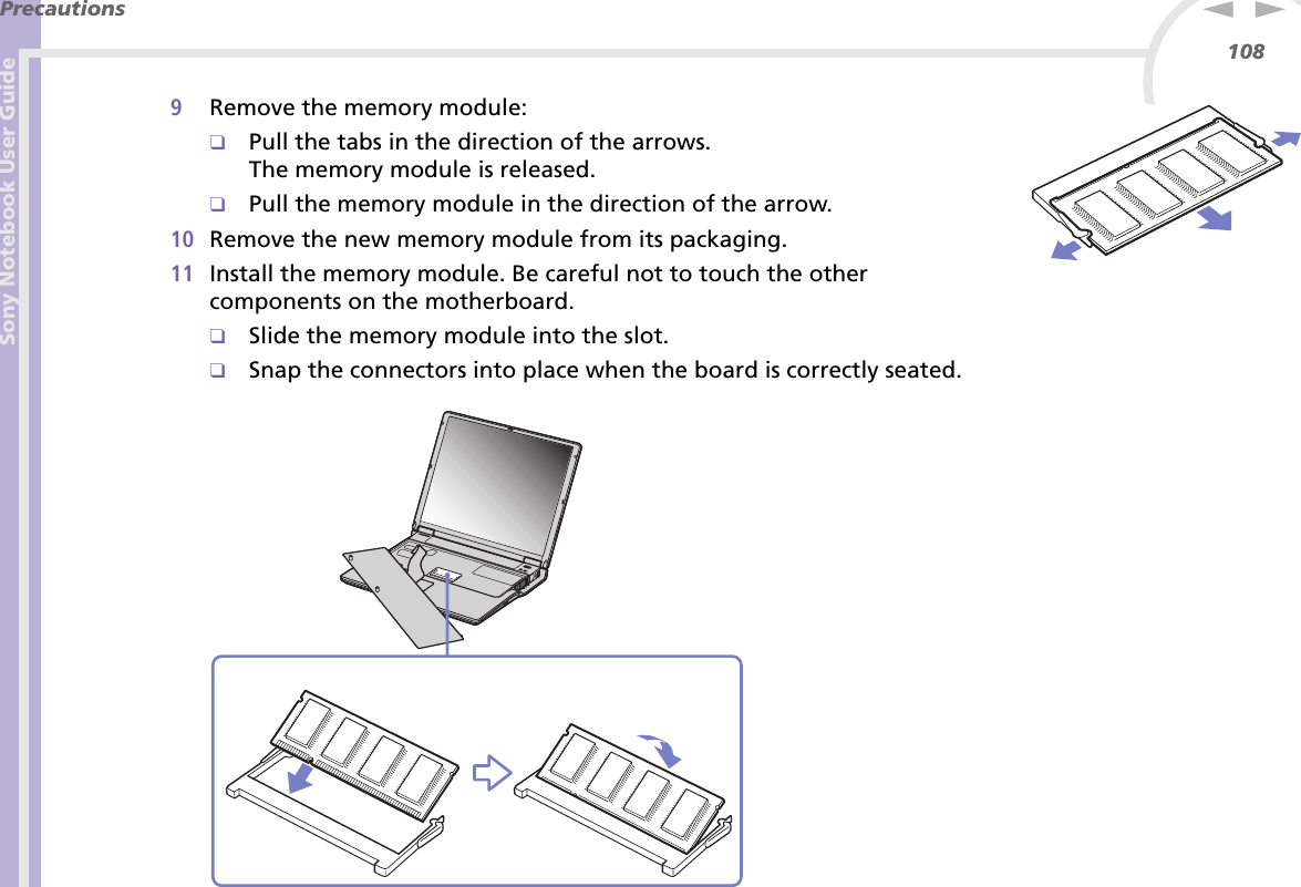 Sony Notebook User GuidePrecautions108nN9Remove the memory module:❑Pull the tabs in the direction of the arrows.The memory module is released.❑Pull the memory module in the direction of the arrow.10 Remove the new memory module from its packaging.11 Install the memory module. Be careful not to touch the other components on the motherboard.❑Slide the memory module into the slot.❑Snap the connectors into place when the board is correctly seated.