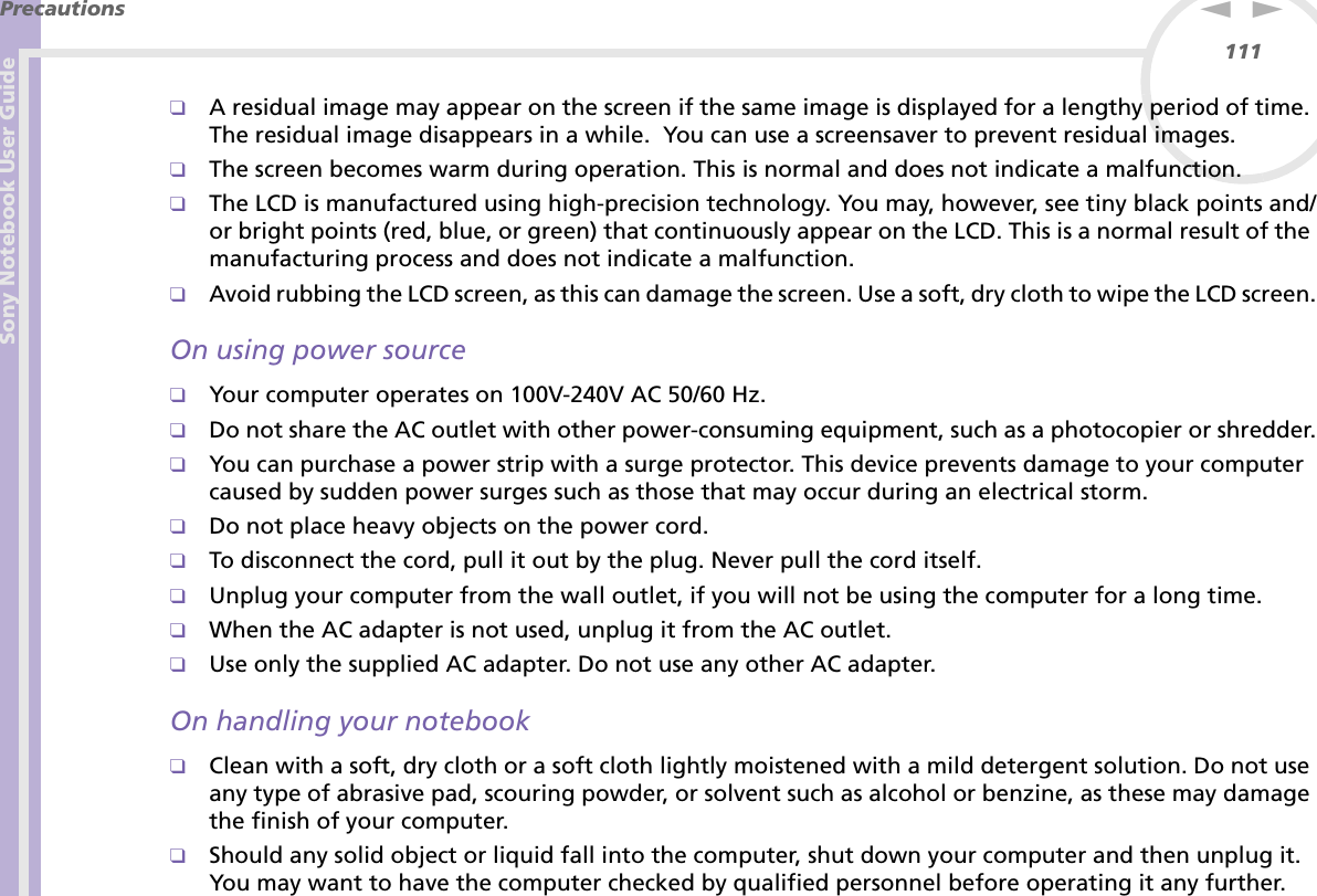 Sony Notebook User GuidePrecautions111nN❑A residual image may appear on the screen if the same image is displayed for a lengthy period of time. The residual image disappears in a while.  You can use a screensaver to prevent residual images.❑The screen becomes warm during operation. This is normal and does not indicate a malfunction.❑The LCD is manufactured using high-precision technology. You may, however, see tiny black points and/or bright points (red, blue, or green) that continuously appear on the LCD. This is a normal result of the manufacturing process and does not indicate a malfunction.❑Avoid rubbing the LCD screen, as this can damage the screen. Use a soft, dry cloth to wipe the LCD screen.On using power source❑Your computer operates on 100V-240V AC 50/60 Hz.❑Do not share the AC outlet with other power-consuming equipment, such as a photocopier or shredder.❑You can purchase a power strip with a surge protector. This device prevents damage to your computer caused by sudden power surges such as those that may occur during an electrical storm.❑Do not place heavy objects on the power cord.❑To disconnect the cord, pull it out by the plug. Never pull the cord itself.❑Unplug your computer from the wall outlet, if you will not be using the computer for a long time.❑When the AC adapter is not used, unplug it from the AC outlet.❑Use only the supplied AC adapter. Do not use any other AC adapter.On handling your notebook❑Clean with a soft, dry cloth or a soft cloth lightly moistened with a mild detergent solution. Do not use any type of abrasive pad, scouring powder, or solvent such as alcohol or benzine, as these may damage the finish of your computer. ❑Should any solid object or liquid fall into the computer, shut down your computer and then unplug it. You may want to have the computer checked by qualified personnel before operating it any further.